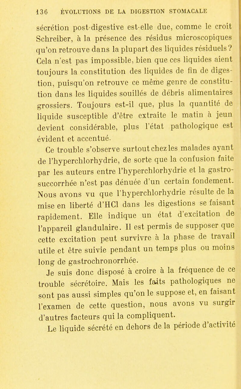 sécrétion post-digestive est-elle due, comme le croit Schreiber, à la présence des résidus microscopiques qu'on retrouve dans la plupart des liquides résiduels V Cela n'est pas impossible, bien que ces liquides aient toujours la constitution des liquides de fin de diges- tion, puisqu'on retrouve ce même genre de constitu- tion dans les liquides souillés de débris alimentaires grossiers. Toujours est-il que, plus la quantité de liquide susceptible d'être extraite le matin à jeun devient considérable, plus l'état pathologique est évident et accentué. Ce trouble s'observe surtout chez les malades aj^ant de l'hyperchlorhydrie, de sorte que la confusion faite par les auteurs entre l'hyperchlorhydrie et la gastro- succorrhée n'est pas dénuée d'un certain fondement. Nous avons vu que l'hyperchlorhydrie résulte de la mise en liberté d'HCl dans les digestions se faisant rapidement. Elle indique un état d'excitation de l'appareil glandulaire. Il est permis de supposer que cette excitation peut survivre à la phase de travail utile et être suivie pendant un temps plus ou moins long de gastrochronorrhée. Je suis donc disposé à croire à la fréquence de ce trouble sécrétoire. Mais les faits pathologiques ne sont pas aussi simples qu'on le suppose et, en faisant l'examen de cette question, nous avons vu surgir d'autres facteurs qui la compliquent. Le liquide sécrété en dehors de la période d'activité