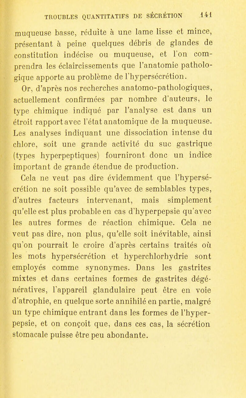 muqueuse basse, réduite à une lame lisse et mince, présentant à peine quelques débris de glandes de constitution indécise ou muqueuse, et Ion com- prendra les éclaircissements que l'anatomie patholo- gique apporte au problème de l'hypersécrétion. Or, d'après nos recherches anatomo-pathologiques, actuellement confirmées par nombre d'auteurs, le type chimique indiqué par l'analyse est dans un étroit rapport avec l'état anatomique de la muqueuse. Les analyses indiquant une dissociation intense du chlore, soit une grande activité du suc gastrique (types hyperpeptiques) fourniront donc un indice important de grande étendue de production. Cela ne veut pas dire évidemment que l'hypersé- crétion ne soit possible qu'avec de semblables types, d'autres facteurs intervenant, mais simplement qu'elle est plus probable en cas d'hyperpepsie qu'avec les autres formes de réaction chimique. Cela ne veut pas dire, non plus, qu'elle soit inévitable, ainsi qu'on pourrait le croire d'après certains traités où les mots hypersécrétion et hyperchlorhydrie sont employés comme synonymes. Dans les gastrites mixtes et dans certaines formes de gastrites dégé- nératives, l'appareil glandulaire peut être en voie d'atrophie, en quelque sorte annihilé en partie, malgré un type chimique entrant dans les formes de l'hyper- pepsie, et on conçoit que, dans ces cas, la sécrétion stomacale puisse être peu abondante.