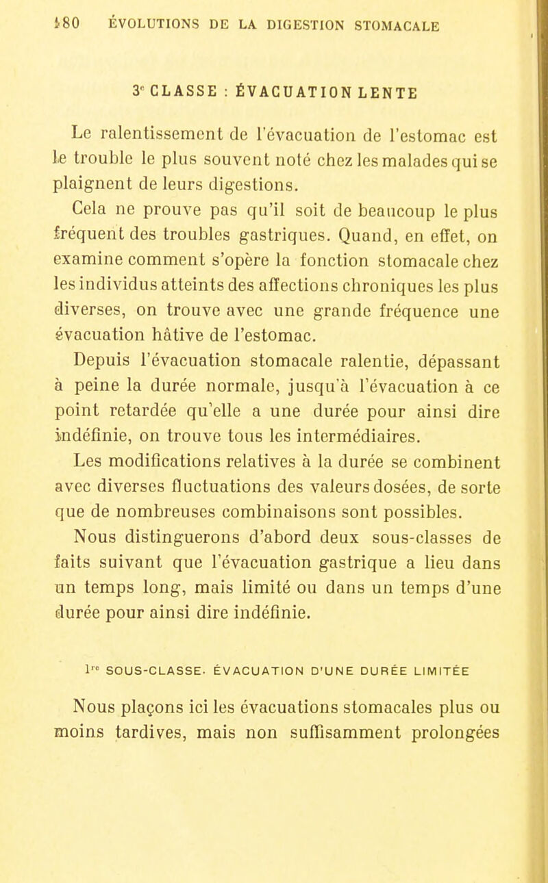 3 CLASSE : ÉVACUATION LENTE Le ralentissement de l'évacuation de l'estomac est le trouble le plus souvent noté chez les malades qui se plaignent de leurs digestions. Cela ne prouve pas qu'il soit de beaucoup le plus fréquent des troubles gastriques. Quand, en effet, on examine comment s'opère la fonction stomacale chez les individus atteints des affections chroniques les plus diverses, on trouve avec une grande fréquence une évacuation hâtive de l'estomac. Depuis l'évacuation stomacale ralentie, dépassant à peine la durée normale, jusqu'à l'évacuation à ce point retardée qu'elle a une durée pour ainsi dire indéfinie, on trouve tous les intermédiaires. Les modifications relatives à la durée se combinent avec diverses fluctuations des valeurs dosées, de sorte que de nombreuses combinaisons sont possibles. Nous distinguerons d'abord deux sous-classes de faits suivant que l'évacuation gastrique a lieu dans un temps long, mais limité ou dans un temps d'une durée pour ainsi dire indéfinie. 1' SOUS-CLASSE. ÉVACUATION D'UNE DURÉE LIMITÉE Nous plaçons ici les évacuations stomacales plus ou moins tardives, mais non suffisamment prolongées