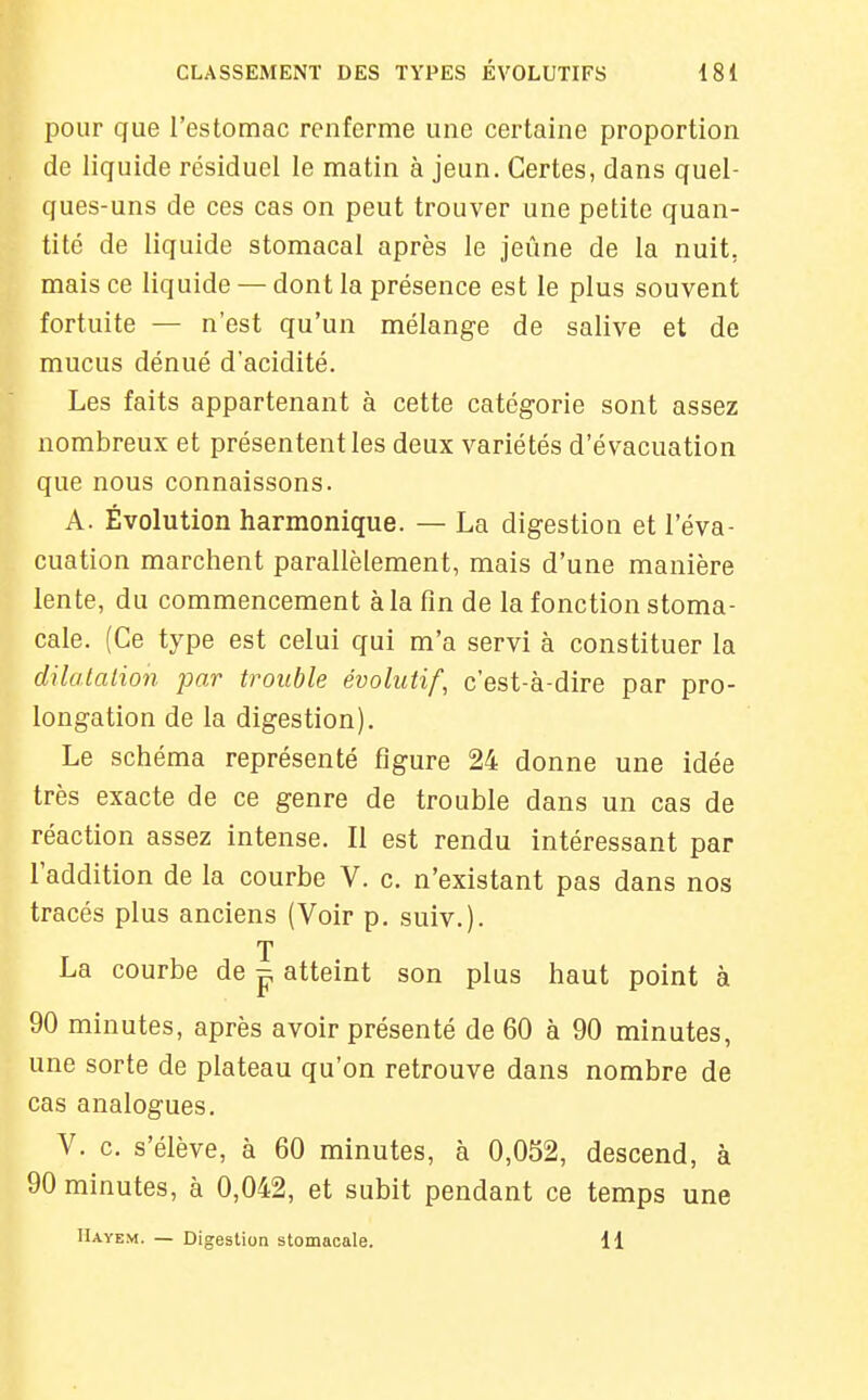 pour que l'estomac renferme une certaine proportion de liquide résiduel le matin à jeun. Certes, dans quel- ques-uns de ces cas on peut trouver une petite quan- tité de liquide stomacal après le jeûne de la nuit, mais ce liquide — dont la présence est le plus souvent fortuite — n'est qu'un mélange de salive et de mucus dénué d'acidité. Les faits appartenant à cette catégorie sont assez nombreux et présentent les deux variétés d'évacuation que nous connaissons. A. Évolution harmonique. — La digestion et l'éva- cuation marchent parallèlement, mais d'une manière lente, du commencement à la fin de la fonction stoma- cale. (Ce type est celui qui m'a servi à constituer la dilalalion par trouble évolutif, c'est-à-dire par pro- longation de la digestion). Le schéma représenté figure 24 donne une idée très exacte de ce genre de trouble dans un cas de réaction assez intense. Il est rendu intéressant par l'addition de la courbe V. c. n'existant pas dans nos tracés plus anciens (Voir p. suiv.). T La courbe de ^ atteint son plus haut point à 90 minutes, après avoir présenté de 60 à 90 minutes, une sorte de plateau qu'on retrouve dans nombre de cas analogues. V. c. s'élève, à 60 minutes, à 0,052, descend, à 90 minutes, à 0,042, et subit pendant ce temps une IUyem. — Digestion stomacale. 11