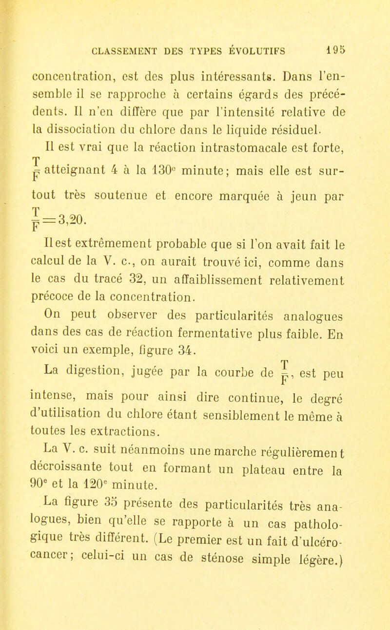 concentration, est des plus intéressants. Dans l'en- semble il se rapproche à certains égards des précé- dents. Il n'en diffère que par l'intensité relative de la dissociation du chlore dans le liquide résiduel. Il est vrai que la réaction intrastomacale est forte, T P atteignant 4 à la 130« minute ; mais elle est sur- tout très soutenue et encore marquée à jeun par Il est extrêmement probable que si l'on avait fait le calcul de la V. c, on aurait trouvé ici, comme dans le cas du tracé 32, un affaiblissement relativement précoce de la concentration. On peut observer des particularités analogues dans des cas de réaction fermentative plus faible. En voici un exemple, figure 34. rn La digestion, jugée par la courbe de p, est peu intense, mais pour ainsi dire continue, le degré d'utihsation du chlore étant sensiblement le même à toutes les extractions. La V. c. suit néanmoins une marche régulièrement décroissante tout en formant un plateau entre la 90« et la minute. La figure 35 présente des particularités très ana- logues, bien qu'elle se rapporte à un cas patholo- gique très différent. (Le premier est un fait d'ulcéro- cancer; celui-ci un cas de sténose simple légère.)