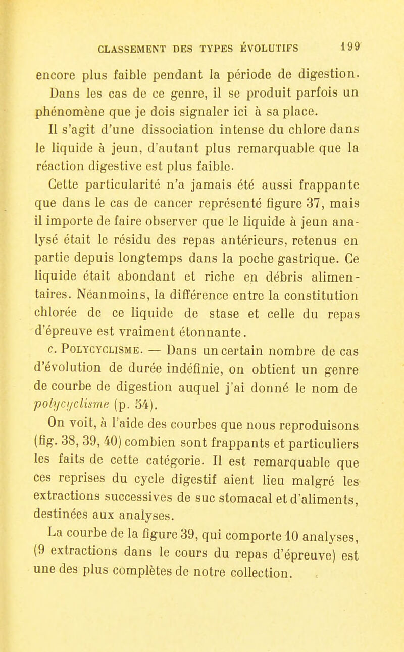 encore plus faible pendant la période de digestion. Dans les cas de ce genre, il se produit parfois un phénomène que je dois signaler ici à sa place. Il s'agit d'une dissociation intense du chlore dans le liquide à jeun, d'autant plus remarquable que la réaction digestive est plus faible. Cette particularité n'a jamais été aussi frappante que dans le cas de cancer représenté figure 37, mais il importe de faire observer que le liquide à jeun ana- lysé était le résidu des repas antérieurs, retenus en partie depuis longtemps dans la poche gastrique. Ce liquide était abondant et riche en débris alimen- taires. Néanmoins, la différence entre la constitution chlorée de ce liquide de stase et celle du repas d'épreuve est vraiment étonnante. c. PoLYCYCLiSME. — Dans un certain nombre de cas d'évolution de durée indéfinie, on obtient un genre de courbe de digestion auquel j'ai donné le nom de polycijclisme (p. 54). On voit, à l'aide des courbes que nous reproduisons (fîg. 38, 39, 40) combien sont frappants et particuliers les faits de cette catégorie. Il est remarquable que ces reprises du cycle digestif aient lieu malgré les extractions successives de suc stomacal et d'aliments, destinées aux analyses. La courbe de la figure 39, qui comporte 10 analyses, (9 extractions dans le cours du repas d'épreuve) est une des plus complètes de notre collection.