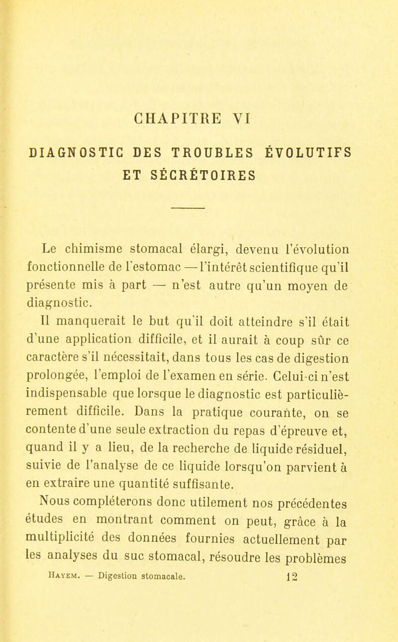 CHAPITRE VI DIAGNOSTIC DES TROUBLES ÉVOLUTIFS ET SÉGRÉTOIRES Le chimisme stomacal élargi, devenu l'évolution fonctionnelle de l'estomac —l'intérêt scientifique qu'il présente rais à part — n'est autre qu'un moyen de diagnostic. Il manquerait le but qu'il doit atteindre s'il était d'une application difficile, et il aurait à coup sûr ce caractère s'il nécessitait, dans tous les cas de digestion prolongée, l'emploi de l'examen en série. Celui-ci n'est indispensable que lorsque le diagnostic est particuliè- rement difficile. Dans la pratique courante, on se contente d'une seule extraction du repas d'épreuve et, quand il y a lieu, de la recherche de liquide résiduel, suivie de l'analyse de ce liquide lorsqu'on parvient à en extraire une quantité suffisante. Nous compléterons donc utilement nos précédentes études en montrant comment on peut, grâce à la multiplicité des données fournies actuellement par les analyses du suc stomacal, résoudre les problèmes Hayem. — Digestion stomacale. 12