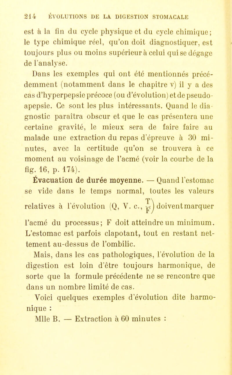 est à la fin du cycle physique et du cycle chimique; le type chimique réel, qu'on doit diagnostiquer, est toujours plus ou moins supérieur à celui qui se dégage de l'analyse. Dans les exemples qui ont été mentionnés précé- demment (notamment dans le chapitre v) il y a des cas d'hyperpepsie précoce (ou d'évolution) et de pseudo- apepsie. Ce sont les plus intéressants. Quand le dia- gnostic paraîtra obscur et que le cas présentera une certaine gravité, le mieux sera de faire faire au malade une extraction du repas d'épreuve à 30 mi- nutes, avec la certitude qu'on se trouvera à ce moment au voisinage de l'acmé (voir la courbe de la fig. 16, p. 174). Évacuation de durée moyenne. — Quand l'estomac se vide dans le temps normal, toutes les valeurs relatives à l'évolution (Q, V. c, v?) doivent marquer l'acmé du processus; F doit atteindre un minimum. L'estomac est parfois clapotant, tout en restant net- tement au-dessus de l'ombilic. Mais, dans les cas pathologiques, l'évolution de la digestion est loin d'être toujours harmonique, de sorte que la formule précédente ne se rencontre que dans un nombre limité de cas. Voici quelques exemples d'évolution dite harmo- nique : Mlle B. — Extraction à 60 minutes :