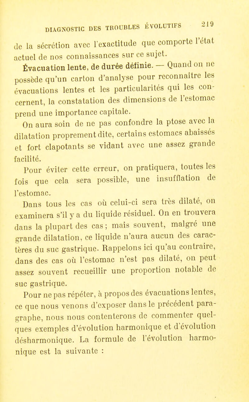 de la sécrétion avec l'exactitude que comporte l'état actuel de nos connaissances sur ce sujet. Évacuation lente, de durée définie. - Quand on ne possède qu'un carton d'analyse pour reconnaître les évacuations lentes et les particularités qui les con- cernent, la constatation des dimensions de l'estomac prend une importance capitale. On aura soin de ne pas confondre la ptôse avec la dilatation proprement dite, certains estomacs abaissés et fort clapotants se vidant avec une assez grande facilité. Pour éviter cette erreur, on pratiquera, toutes les fois que cela sera possible, une insufflation de l'estomac. Dans tous les cas où celui-ci sera très dilaté, on examinera s'il y a du liquide résiduel. On en trouvera dans la plupart des cas ; mais souvent, malgré une grande dilatation, ce liquide n'aura aucun des carac- tères du suc gastrique. Rappelons ici qu'au contraire, dans des cas où l'estomac n'est pas dilaté, on peut assez souvent recueillir une proportion notable de suc gastrique. Pour ne pas répéter, à propos des évacuations lentes, ce que nous venons d'exposer dans le précédent para- graphe, nous nous contenterons de commenter quel- ques exemples d'évolution harmonique et d'évolution désharmonique. La formule de l'évolution harmo- nique est la suivante :