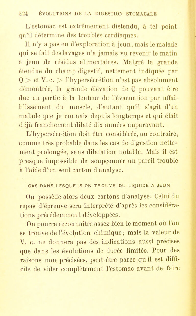 L'estomac est cxlrêmement distendu, à tel point qu'il détermine des troubles cardiaques. Il n'y a pas eu d'exploration à jeun, mais le malade qui se fait des lavages n'a jamais vu revenir le matin à jeun de résidus alimentaires. Malgré la grande étendue du champ digestif, nettement indiquée par Q > et V. c. > l'hypersécrétion n'est pas absolument démontrée, la grande élévation de Q pouvant être due en partie à la lenteur de l'évacuation par affai- blissement du muscle, d'autant qu'il s'agit d'un malade que je connais depuis longtemps et qui était déjà franchement dilaté dix années auparavant. L'hypersécrétion doit être considérée, au contraire, comme très probable dans les cas de digestion nette- ment prolongée, sans dilatation notable. Mais il est presque impossible de soupçonner un pareil trouble à l'aide d'un seul carton d'analyse. CAS DANS LESQUELS ON TROUVE DU LIQUIDE A JEUN On possède alors deux cartons d'analyse. Celui du repas d'épreuve sera interprété d'après les considéra- tions précédemment développées. On pourra reconnaître assez bien le moment où l'on se trouve de l'évolution chimique; mais la valeur de V. c. ne donnera pas des indications aussi précises que dans les évolutions de durée limitée. Pour des raisons non précisées, peut-être parce qu'il est diffi- cile de vider complètement l'estomac avant de faire