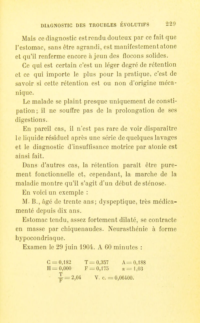 Mais ce diagnostic est rendu douteux par ce fait que l'eslomac, sans être agrandi, est manifestement atone et qu'il renferme encore à jeun des flocons solides. Ce qui est certain c'est un léger degré de rétention et ce qui importe le plus pour la pratique, c'est de savoir si cette rétention est ou non d'origine méca- nique. Le malade se plaint presque uniquement de consti- pation; il ne souffre pas de la prolongation de ses digestions. En pareil cas, il n'est pas rare de voir disparaître le liquide résiduel après une série de quelques lavages et le diagnostic d'insuffisance motrice par atonie est ainsi fait. Dans d'autres cas, la rétention paraît être pure- ment fonctionnelle et, cependant, la marche de la maladie montre qu'il s'agit d'un début de sténose. En voici un exemple : M. B., âgé de trente ans; dyspeptique, très médica- menté depuis dix ans. Estomac tendu, assez fortement dilaté, se contracte en masse par chiquenaudes. Neurasthénie à forme hypocondriaque. Examen le 29 juin 1904. A 60 minutes : G =0,182 H = 0,000 T = 0,357 F = 0,175 A= 0,188 a = 1,03 0,06400. V. c. =