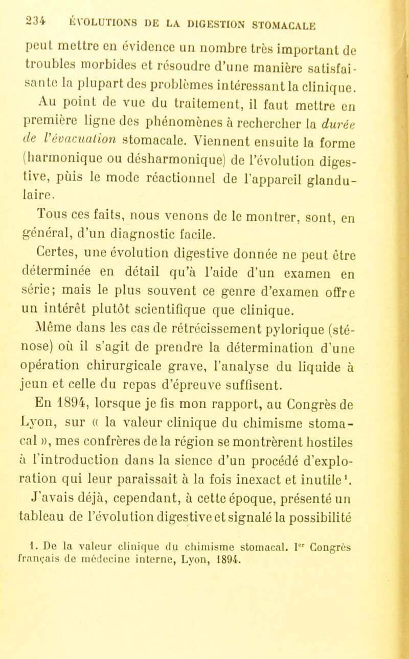 peut mettre en évidence un nombre très important de troubles morbides et résoudre d'une manière satisfai- sante la plupart des problèmes intéressant la clinique. Au point de vue du traitement, il faut mettre en première ligne des phénomènes à rechercher la durée de Vévacuation stomacale. Viennent ensuite la forme (harmonique ou désharmonique) de l'évolution diges- tive, puis le mode réactionnel de l'appareil glandu- laire. Tous ces faits, nous venons de le montrer, sont, en général, d'un diagnostic facile. Certes, une évolution digestive donnée ne peut être déterminée en détail qu'à l'aide d'un examen en série; mais le plus souvent ce genre d'examen offre un intérêt plutôt scientifique que clinique. Même dans les cas de rétrécissement pylorique (sté- nose) où il s'agit de prendre la détermination d'une opération chirurgicale grave, l'analyse du liquide à jeun et celle du repas d'épreuve suffisent. En 1894, lorsque je fis mon rapport, au Congrès de Lj'on, sur « la valeur clinique du chimisme stoma- cal », mes confrères de la région se montrèrent hostiles à l'introduction dans la sience d'un procédé d'explo- ration qui leur paraissait à la fois inexact et inutile'. J'avais déjà, cependant, à cette époque, présenté un tableau de l'évolution digestive et signalé la possibilité 1. De la valeur clinique du chimisme stomacal, \ Congrès français de médecine interne, Lyon, 1894.