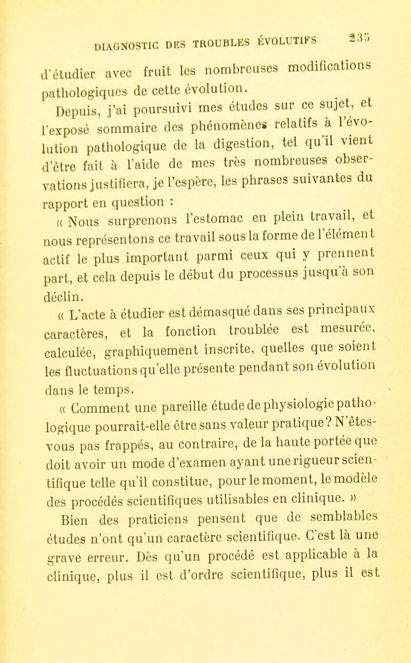 d'étudier avec fruit les nombreuses modifications patliologiques de cette évolution. Depuis, j'ai poursuivi mes études sur ce sujet, et l'exposé sommaire des phénomènes relatifs à l'évo- lution pathologique de la digestion, tel qu'il vient d'être fait à l'aide de mes très nombreuses obser- vations justifiera, je l'espère, les phrases suivantes du rapport en question : « Nous surprenons l'estomac en plein travail, et nous représentons ce travail sous la forme de l'élément actif le plus important parmi ceux qui y prennent part, et cela depuis le début du processus jusqu'à son déclin. « L'acte à étudier est démasqué dans ses principaux caractères, et la fonction troublée est mesurée, calculée, graphiquement inscrite, quelles que soient les fluctuations qu'elle présente pendant son évolution dans le temps. « Comment une pareille étude de physiologie patho- logique pourrait-elle être sans valeur pratique? N'ètes- vous pas frappés, au contraire, de la haute portée que doit avoir un mode d'examen ayant une rigueur scien- tifique telle qu'il constitue, pour le moment, le modèle des procédés scientifiques utilisables en clinique. » Bien des praticiens pensent que de semblables études n'ont qu'un caractère scientifique. C'est là une grave erreur. Dès qu'un procédé est applicable à la cUnique, plus il est d'ordre scientifique, plus il est