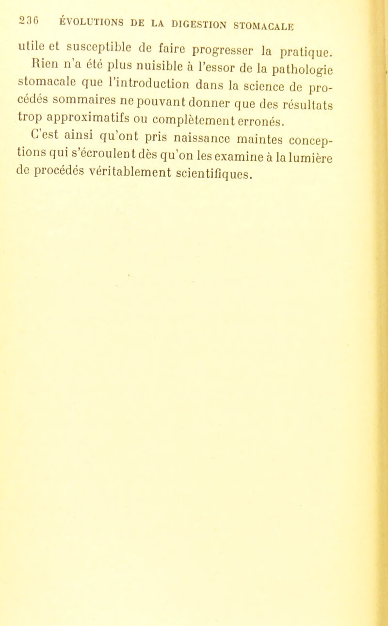 Utile el susceptible de faire progresser la pratique. Rien n'a été plus nuisible à l'essor de la pathologie stomacale que l'introduction dans la science de pro- cédés sommaires ne pouvant donner que des résultats trop approximatifs ou complètement erronés. C'est ainsi qu'ont pris naissance maintes concep- tions qui s'écroulent dès qu'on les examine à la lumière de procédés véritablement scientifiques.