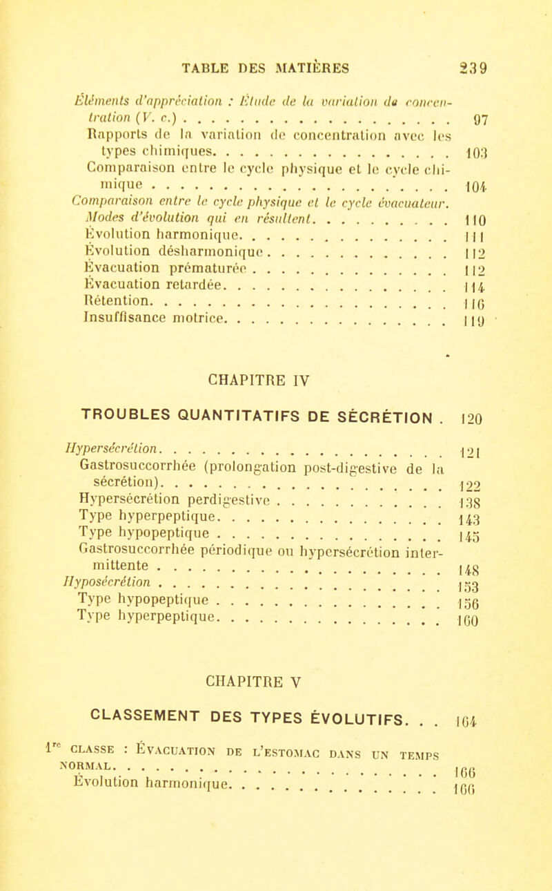 Éléments d'appréciation : Elude de lu iKirialion du cnuccii- Iration (V. r.) 97 Rapports de. In varinlioii do concentnilion (ivec les types cliimiques 103 Comparaison entre le cycle physique et le cycle clii- inique '. . . . 104 Comparaison entre le cycle physique el le cycle èvaciiatetir. Modes d'évolution qui en résultent 110 Évolution harmonique | || Évolution désharmonique 112 Évacuation prématurée 112 Evacuation retardée 114 Rétention Ilg Insuffisance motrice II'J ■ CHAPITRE IV TROUBLES QUANTITATIFS DE SÉCRÉTION . 120 Hypersécrétion ^ 91 Gastrosuccorrhée (prolongation post-digestive de la sécrétion) |99 Hypersécrétion perdigestive 138 Type hyperpeptique I43 Type hypopeptique I45 Gastrosuccorrhée périodique ou hypersécrétion inter- mittente [4g Ilyposècrétion igg Type hypopeptique \ igg Type hyperpeptique * jqq CHAPITRE V CLASSEMENT DES TYPES ÉVOLUTIFS. . . m 1 CLASSE : ÉVACUATION DE l'eSTOMAG DANS UN TEMPS NORMAL Igj. Evolution harmonique • • • ^^^^