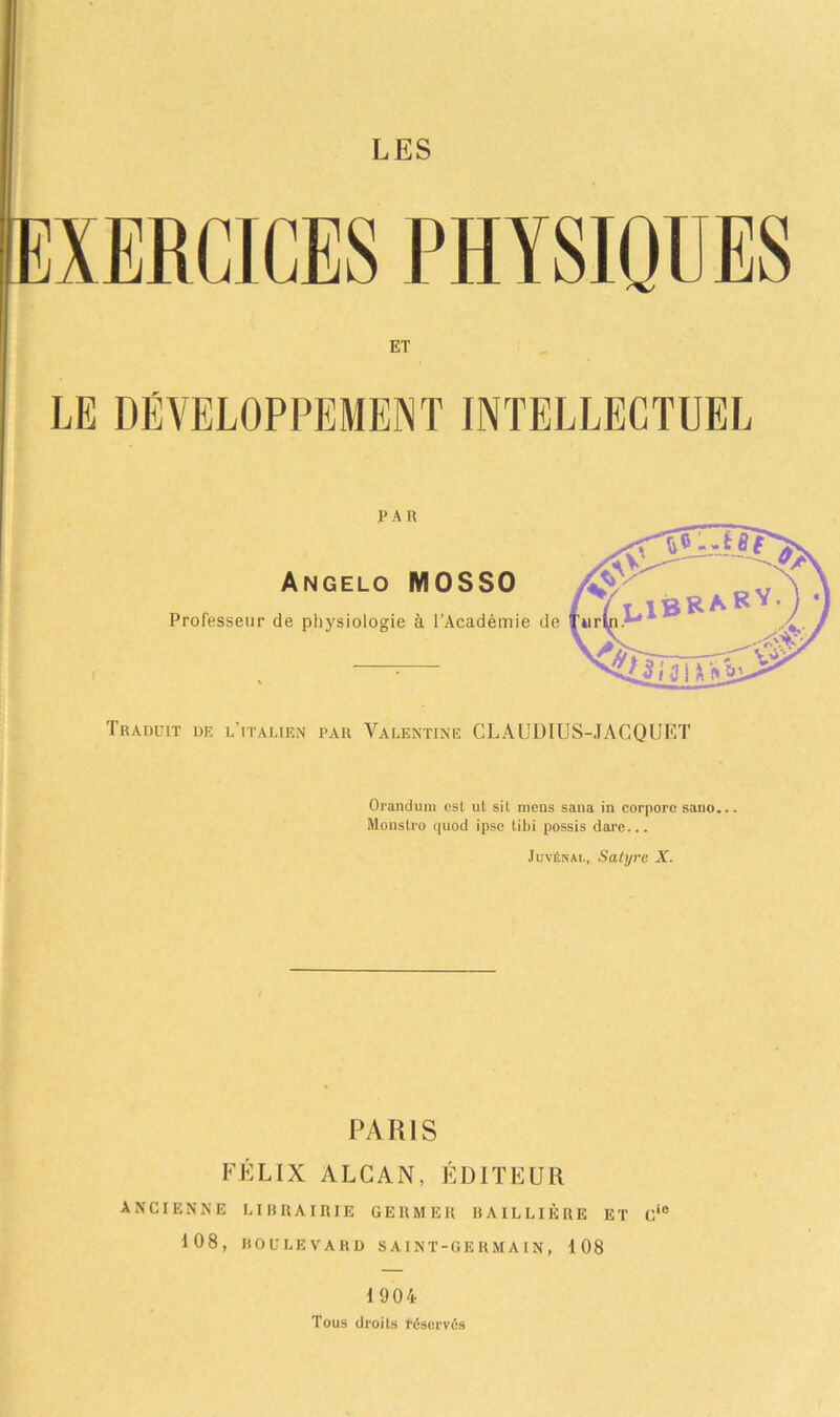 LES XERCICES PHYSIQUES ET LE DÉVELOPPEMENT INTELLECTUEL PA R Angelo MOSSO Professeur de physiologie à l’Académie de Traduit de l’italien par Valentine CLAUDIUS-JACQUET Orandum est ut sit mens sana in corpore sano... Monstro quod ipse tibi possis dare... Jüvénai-, Satyre X. PARIS FÉLIX ALCAN, ÉDITEUR ANCIENNE LIRRAIRIE GERMER BAILLIÈRE ET Ci0 108, boulevard saint-germain, 108 1 904 Tous droits réservés