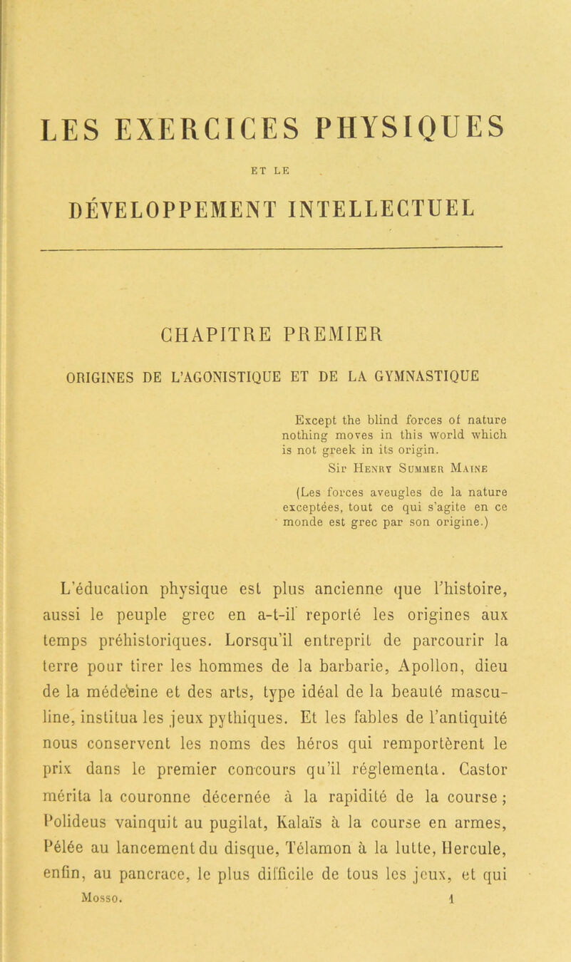 LES EXERCICES PHYSIQUES ET LE DÉVELOPPEMENT INTELLECTUEL CHAPITRE PREMIER ORIGINES DE L’AGONISTIQUE ET DE LA GYMNASTIQUE Except the blind forces of nature nothing moves in this world \vhich. is not greek in its origin. Sir Henry Summer Maine (Les forces aveugles de la nature exceptées, tout ce qui s’agite en ce monde est grec par son origine.) L’éducalion physique est plus ancienne que l’histoire, aussi le peuple grec en a-t-il reporté les origines aux temps préhistoriques. Lorsqu’il entreprit de parcourir la terre pour tirer les hommes de la barbarie, Apollon, dieu de la méde'eine et des arts, type idéal de la beauté mascu- line, institua les jeux pythiques. Et les fables de l’antiquité nous conservent les noms des héros qui remportèrent le prix dans le premier concours qu’il réglementa. Castor mérita la couronne décernée à la rapidité de la course ; Lolideus vainquit au pugilat, Ivalaïs à la course en armes, hélée au lancement du disque, Télamon à la lutte, Hercule, enfin, au pancrace, le plus difficile de tous les jeux, et qui