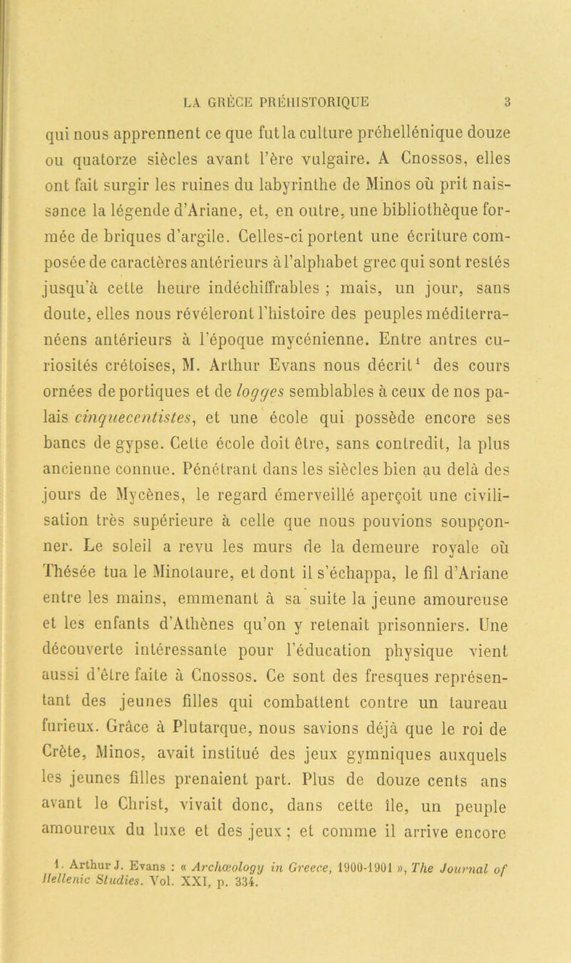 qui nous apprennent ce que fut la culture préhellénique douze ou quatorze siècles avant l’ère vulgaire. A Cnossos, elles ont fait surgir les ruines du labyrinthe de Minos où prit nais- sance la légende d’Ariane, et, en outre, une bibliothèque for- mée de briques d’argile. Celles-ci portent une écriture com- posée de caractères antérieurs à l’alphabet grec qui sont restés jusqu’à cette heure indéchiffrables ; mais, un jour, sans doute, elles nous révéleront l’histoire des peuples méditerra- néens antérieurs à l'époque mycénienne. Entre antres cu- riosités crétoises, M. Arthur Evans nous décrit1 des cours ornées de portiques et de logges semblables à ceux de nos pa- lais cinquecentistes, et une école qui possède encore ses bancs de gypse. Cette école doit être, sans contredit, la plus ancienne connue. Pénétrant dans les siècles bien au delà des jours de Mycènes, le regard émerveillé aperçoit une civili- sation très supérieure à celle que nous pouvions soupçon- ner. Le soleil a revu les murs de la demeure royale où Thésée tua le Minolaure, et dont il s’échappa, le fil d’Ariane entre les mains, emmenanL à sa suite la jeune amoureuse et les enfants d’Athènes qu’on y retenait prisonniers. Une découverte intéressante pour l’éducation physique vient aussi d’être faite à Cnossos. Ce sont des fresques représen- tant des jeunes filles qui combattent contre un taureau furieux. Grâce à Plutarque, nous savions déjà que le roi de Crète, Minos, avait institué des jeux gymniques auxquels les jeunes filles prenaient part. Plus de douze cents ans avant le Christ, vivait donc, dans celte île, un peuple amoureux du luxe et des jeux ; et comme il arrive encore I. Arthur J. Evans : « Archaeology in Greece, 1900-1901 », The Journal of llellenic Studies. Vol. XXI, p. 334.