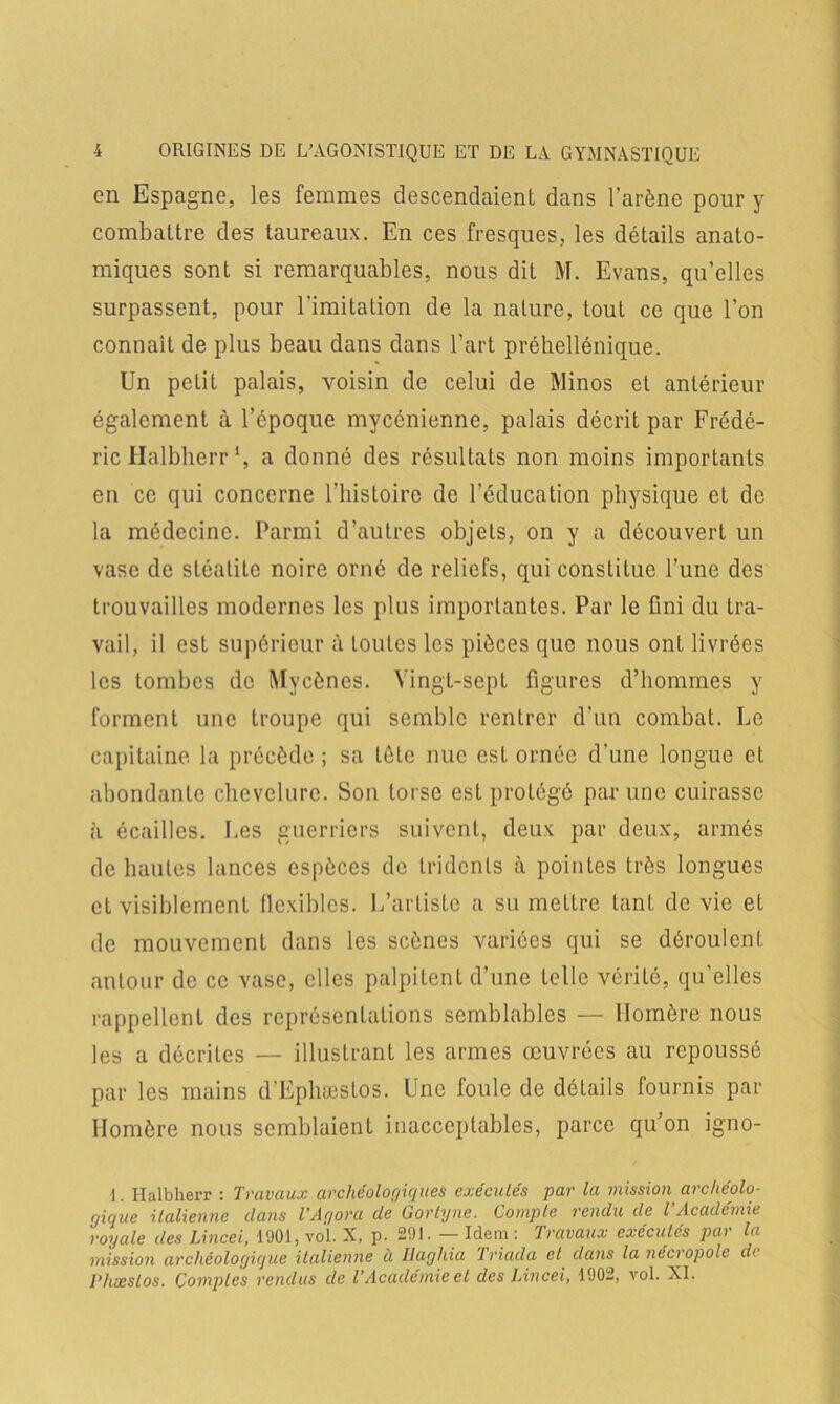 en Espagne, les femmes descendaient dans l’arène pour y combattre des taureaux. En ces fresques, les détails anato- miques sont si remarquables, nous dit M. Evans, qu’elles surpassent, pour l'imitation de la nature, tout ce que l’on connaît de plus beau dans dans l’art préhellénique. Un petit palais, voisin de celui de Minos et antérieur également à l’époque mycénienne, palais décrit par Frédé- ric Halbherrl, a donné des résultats non moins importants en ce qui concerne l’iiistoire de l’éducation physique et de la médecine. Parmi d’autres objets, on y a découvert un vase de stéatitc noire orné de reliefs, qui constitue l’une des trouvailles modernes les plus importantes. Par le fini du tra- vail, il est supérieur à toutes les pièces que nous ont livrées les tombes de Mycèncs. Vingt-sept figures d’hommes y forment une troupe qui semble rentrer d’un combat. Le capitaine, la précède ; sa tète nue est ornée d’une longue et abondante chevelure. Son torse est protégé par une cuirasse à écailles. Ues guerriers suivent, deux par deux, armés de hautes lances espèces de tridents à pointes très longues cl visiblement flexibles. L’artiste a su mettre tant de vie et de mouvement dans les scènes variées qui se déroulent an tour de ce vase, elles palpitent d’une telle vérité, qu’elles rappellent des représentations semblables — Homère nous les a décrites — illustrant les armes œuvrées au repoussé par les mains d’Ephæstos. Une foule de détails fournis par Homère nous semblaient inacceptables, parce qu’on igno- \. Halbherr : Travaux archéologiques exécutés par la mission archéolo- gique italienne dans l'Agora de Gortyne. Compte rendu de l Académie royale des Lincei, 1901, vol. X, p. 291. — Idem: Travaux exécutés par la mission archéologique italienne à llaghia Triada cl dans la nécropole de I’hæslos. Comptes rendus de l’Académie et des Lincei, 1902, vol. XI.