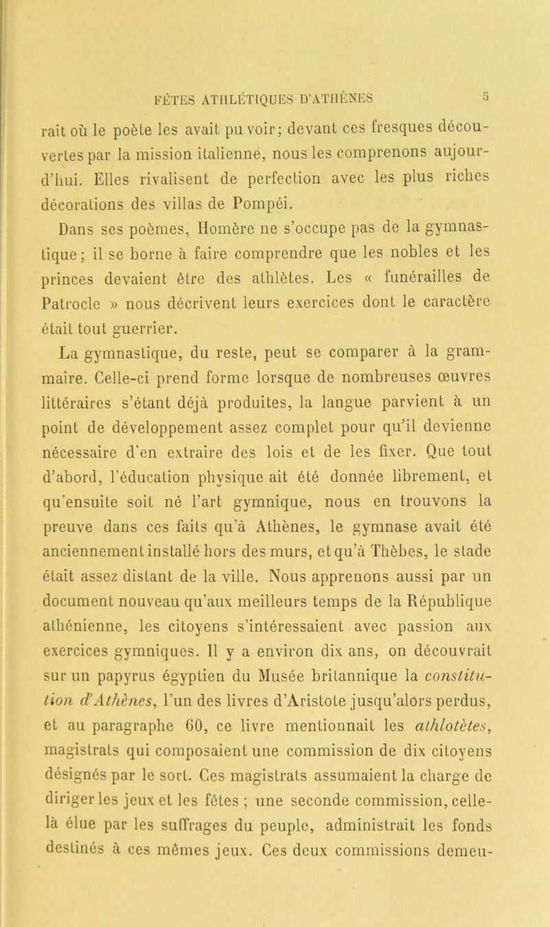 FÊTES ATHLÉTIQUES D’ATHÈNES S rail où le poêle les avail pu voir; devant ces fresques décou- vertes par la mission italienne, nous les comprenons aujour- d’hui. Elles rivalisent de perfection avec les plus riches décorations des villas de Pompéi. Dans ses poèmes, Homère ne s’occupe pas de la gymnas- tique; il se borne à faire comprendre que les nobles et les princes devaient être des athlètes. Les « funérailles de Patrocle » nous décrivent leurs exercices dont le caractère était tout guerrier. La gymnastique, du reste, peut se comparer à la gram- maire. Celle-ci prend forme lorsque de nombreuses œuvres littéraires s’étant déjà produites, la langue parvient à un point de développement assez complet pour qu’il devienne nécessaire d'en extraire des lois et de les fixer. Que tout d’abord, l'éducation physique ait été donnée librement, et qu'ensuite soit né l’art gymnique, nous en trouvons la preuve dans ces faits qu’à Athènes, le gymnase avait été anciennement installé hors des murs, et qu’à Thèbes, le stade était assez distant de la ville. Nous apprenons aussi par un document nouveau qu’aux meilleurs temps de la République athénienne, les citoyens s’intéressaient avec passion aux exercices gymniques. 11 y a environ dix ans, on découvrait sur un papyrus égyptien du Musée britannique la constitu- tion cl’Athènes, l’un des livres d’Aristote jusqu’alors perdus, et au paragraphe 60, ce livre mentionnait les alhlotèles, magistrats qui composaient une commission de dix citoyens désignés par le sort. Ces magistrats assumaient la charge de diriger les jeux et les fêles; une seconde commission, celle- là élue par les suffrages du peuple, administrait les fonds destinés à ces mêmes jeux. Ces deux commissions demeu-