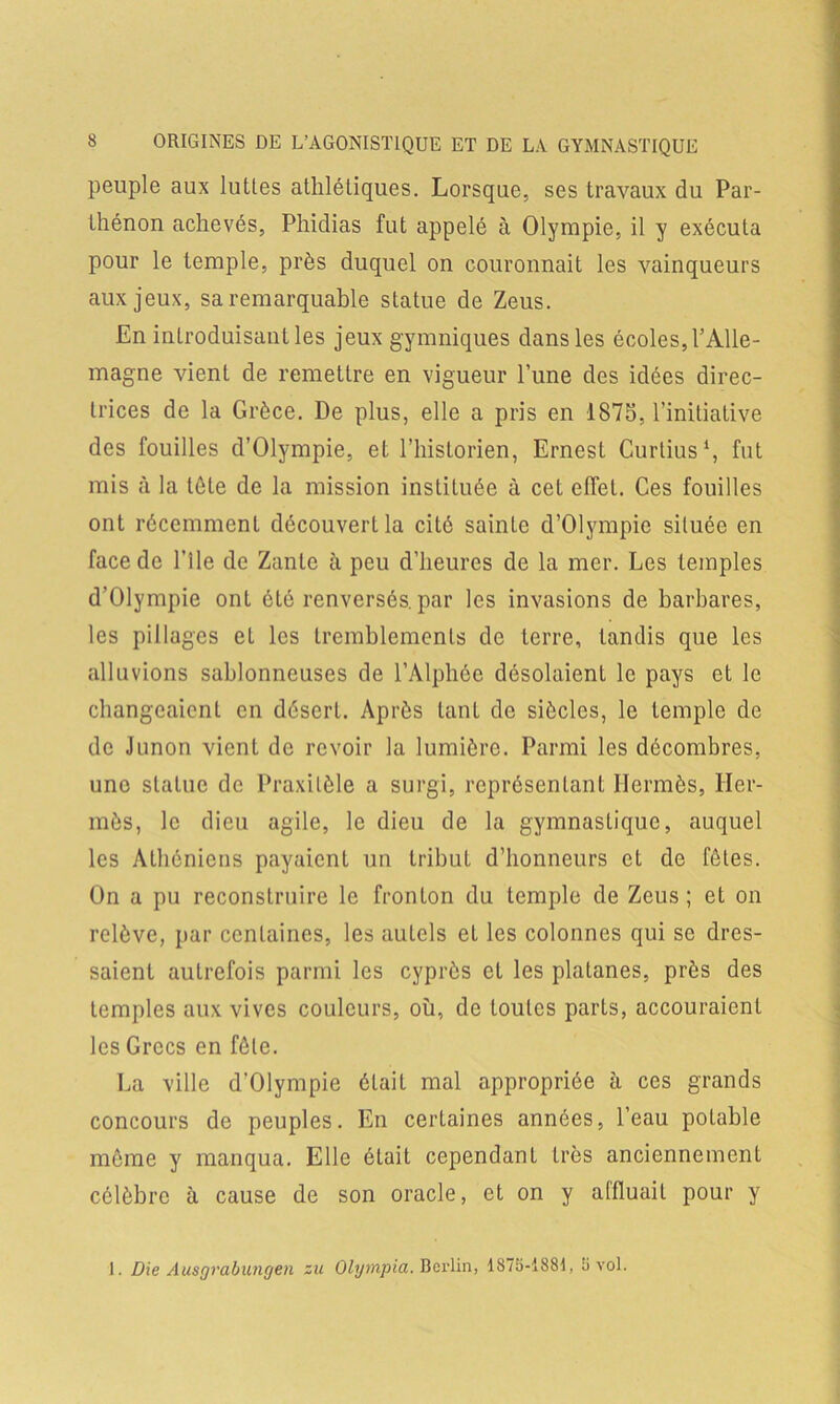 peuple aux luttes athlétiques. Lorsque, ses travaux du Par- thénon achevés, Phidias fut appelé à Olympie, il y exécuta pour le temple, près duquel on couronnait les vainqueurs aux jeux, sa remarquable statue de Zeus. En introduisant les jeux gymniques dans les écoles, l’Alle- magne vient de remettre en vigueur l’une des idées direc- trices de la Grèce. De plus, elle a pris en 1875, l’initiative des fouilles d’Olympie, et l’historien, Ernest Curtius1, fut mis à la tète de la mission instituée à cet effet. Ces fouilles ont récemment découvert la cité sainte d’Olympie siluée en face de l’ile de Zante à peu d’heures de la mer. Les temples d’Olympie ont été renversés, par les invasions de barbares, les pillages et les tremblements de terre, tandis que les alluvions sablonneuses de l’Àlphée désolaient le pays et le changeaient en désert. Après tant de siècles, le temple de de Junon vient de revoir la lumière. Parmi les décombres, uno statue de Praxitèle a surgi, représentant Hermès, Her- mès, le dieu agile, le dieu de la gymnastique, auquel les Athéniens payaient un tribut d’honneurs et de fêtes. On a pu reconstruire le fronton du temple de Zeus; et on relève, par centaines, les autels et les colonnes qui se dres- saient autrefois parmi les cyprès et les platanes, près des temples aux vives couleurs, où, de toutes parts, accouraient les Grecs en fêle. La ville d’Olympie était mal appropriée à ces grands concours de peuples. En certaines années, l’eau potable même y manqua. Elle était cependant très anciennement célèbre à cause de son oracle, et on y affluait pour y 1. Die Ausgrabungen zu Olympia. Berlin, 1875-1881, 5 vol.