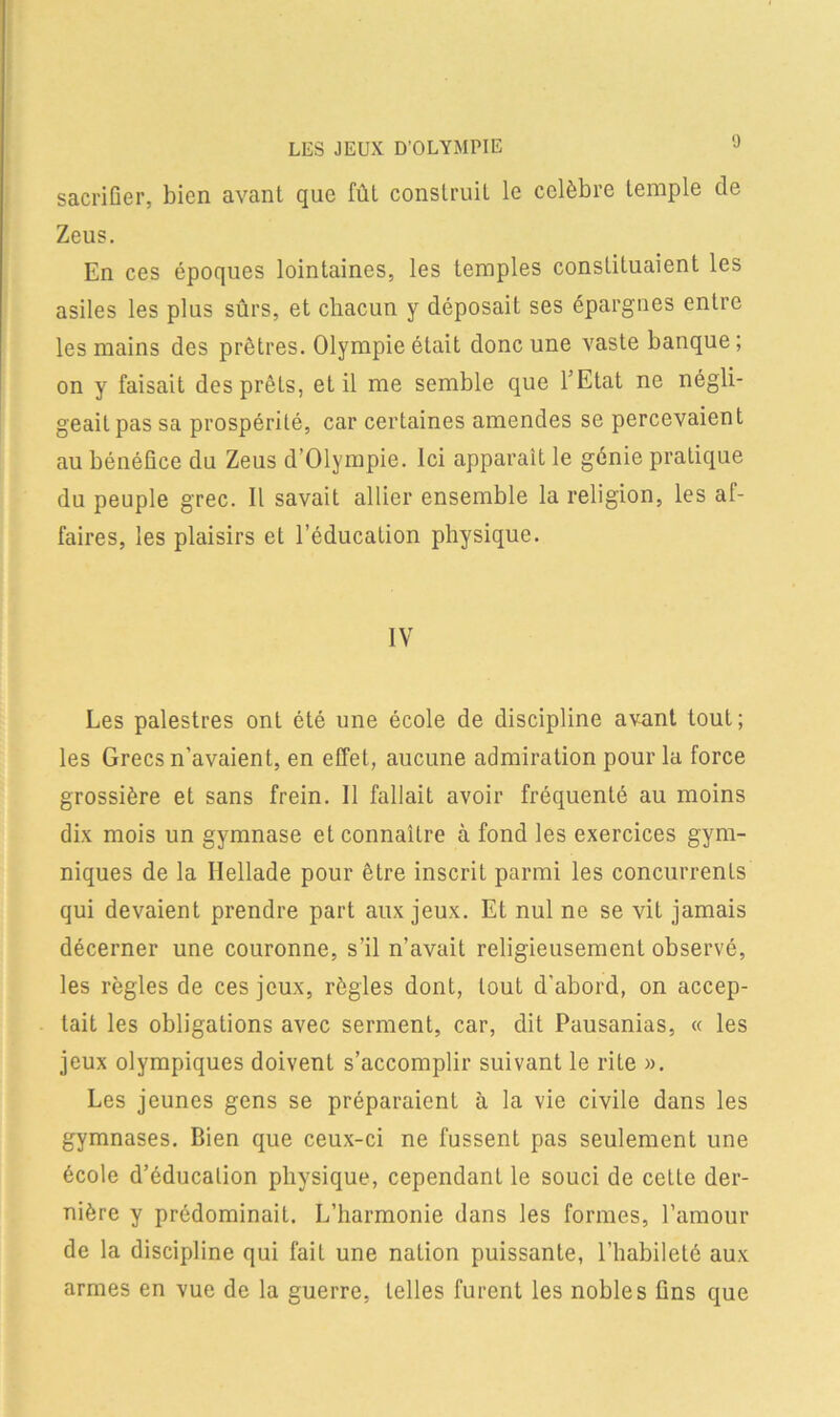 LES JEUX D’OLYMPIE sacrifier, bien avant que fût construit le célébré temple de Zeus. En ces époques lointaines, les temples constituaient les asiles les plus sûrs, et chacun y déposait ses épargnes entre les mains des prêtres. Olympie était donc une vaste banque ; on y faisait des prêts, et il me semble que l’Etat ne négli- geait pas sa prospérité, car certaines amendes se percevaient au bénéüce du Zeus d’Olympie. Ici apparaît le génie pratique du peuple grec. Il savait allier ensemble la religion, les al- faires, les plaisirs et l’éducation physique. IV Les palestres ont été une école de discipline avant tout; les Grecs n’avaient, en effet, aucune admiration pour la force grossière et sans frein. Il fallait avoir fréquenté au moins dix mois un gymnase et connaître à fond les exercices gym- niques de la Hellade pour être inscrit parmi les concurrents qui devaient prendre part aux jeux. Et nul ne se vit jamais décerner une couronne, s’il n’avait religieusement observé, les règles de ces jeux, règles dont, tout d’abord, on accep- tait les obligations avec serment, car, dit Pausanias, « les jeux olympiques doivent s’accomplir suivant le rite ». Les jeunes gens se préparaient à la vie civile dans les gymnases. Bien que ceux-ci ne fussent pas seulement une école d’éducalion physique, cependant le souci de cette der- nière y prédominait. L’harmonie dans les formes, l’amour de la discipline qui fait une nalion puissante, l’habileté aux armes en vue de la guerre, telles furent les nobles fins que