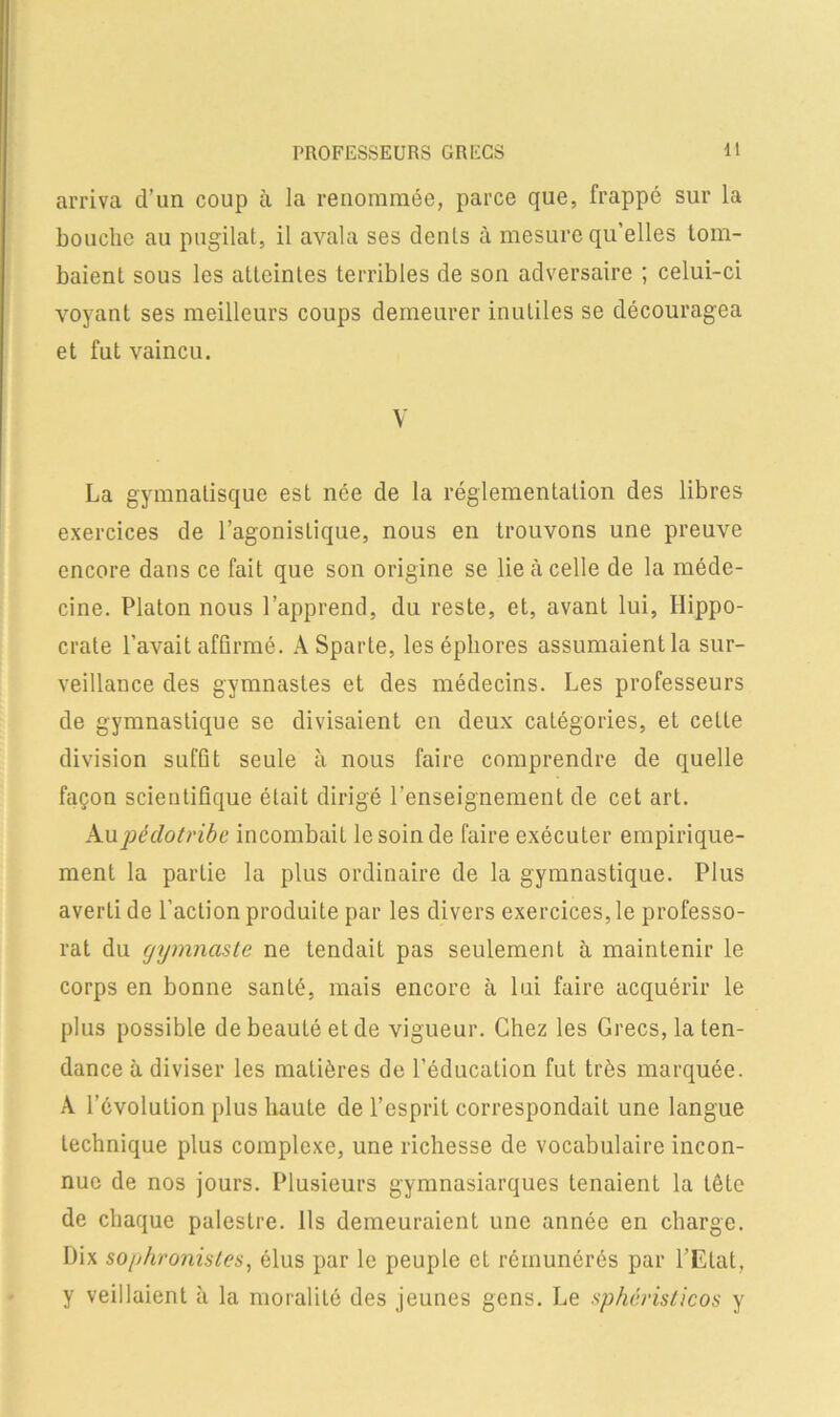 PROFESSEURS GRECS arriva d’un coup à la renommée, parce que, frappé sur la bouche au pugilat, il avala ses dents à mesure qu’elles tom- baient sous les atteintes terribles de son adversaire ; celui-ci voyant ses meilleurs coups demeurer inutiles se découragea et fut vaincu. V La gymnatisque est née de la réglementation des libres exercices de l’agonistique, nous en trouvons une preuve encore dans ce fait que son origine se lie à celle de la méde- cine. Platon nous l’apprend, du reste, et, avant lui, Hippo- crate l’avait affirmé. A Sparte, les épliores assumaient la sur- veillance des gymnastes et des médecins. Les professeurs de gymnastique se divisaient en deux catégories, et cette division suffît seule à nous faire comprendre de quelle façon scientifique était dirigé l’enseignement de cet art. Aupêdotribe incombait le soin de faire exécuter empirique- ment la partie la plus ordinaire de la gymnastique. Plus averti de l’action produite par les divers exercices, le professo- rat du gymnaste ne tendait pas seulement à maintenir le corps en bonne santé, mais encore à lui faire acquérir le plus possible de beauté et de vigueur. Chez les Grecs, la ten- dance à diviser les matières de l’éducation fut très marquée. À l’évolution plus haute de l’esprit correspondait une langue Lechnique plus complexe, une richesse de vocabulaire incon- nue de nos jours. Plusieurs gymnasiarques tenaient la tête de chaque palestre. Ils demeuraient une année en charge. Dix sophronistes, élus par le peuple et rémunérés par l’Etat, y veillaient à la moralité des jeunes gens. Le sphéristicos y