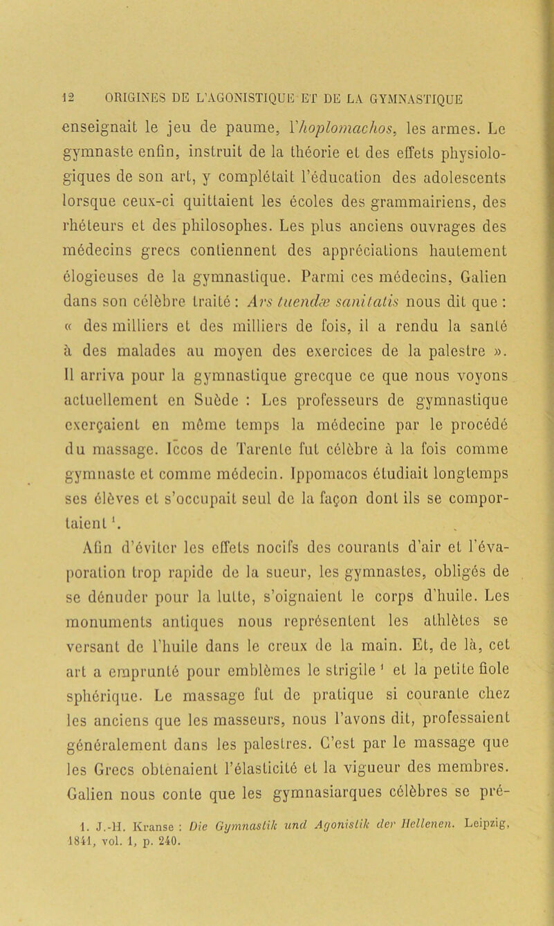 enseignait le jeu de paume, Yhoplomachos, les armes. Le gymnaste enfin, instruit de la théorie et des effets physiolo- giques de son art, y complétait l’éducation des adolescents lorsque ceux-ci quittaient les écoles des grammairiens, des rhéteurs et des philosophes. Les plus anciens ouvrages des médecins grecs contiennent des appréciations hautement élogieuses de la gymnastique. Parmi ces médecins, Galien dans son célèbre traité : /lrs tuendæ sanitatis nous dit que : « des milliers et des milliers de fois, il a rendu la santé à des malades au moyen des exercices de la palestre ». 11 arriva pour la gymnastique grecque ce que nous voyons actuellement en Suède : Les professeurs de gymnastique exerçaient en môme temps la médecine par le procédé du massage. Iccos de Tarente fut célèbre à la fois comme gymnaste et comme médecin, lppomacos étudiait longtemps ses élèves et s’occupait seul de la façon dont ils se compor- taient l. Afin d’éviter les effets nocifs des courants d’air et l’éva- poration trop rapide de la sueur, les gymnastes, obligés de se dénuder pour la lutte, s’oignaient le corps d’huile. Les monuments antiques nous représentent les athlètes se versant de l’huile dans le creux de la main. Et, de là, cet art a emprunté pour emblèmes le strigile 1 et la petite fiole sphérique. Le massage fut de pratique si courante chez les anciens que les masseurs, nous l’avons dit, professaient généralement dans les palestres. C’est par le massage que les Grecs obtenaient l’élasticité et la vigueur des membres. Galien nous conte que les gymnasiarques célèbres se pré- 1. J.-H. Kranse : Die Gymnastik ancl Agonislik der Hellenen. Leipzig, 1841, vol. 1, p. 240.