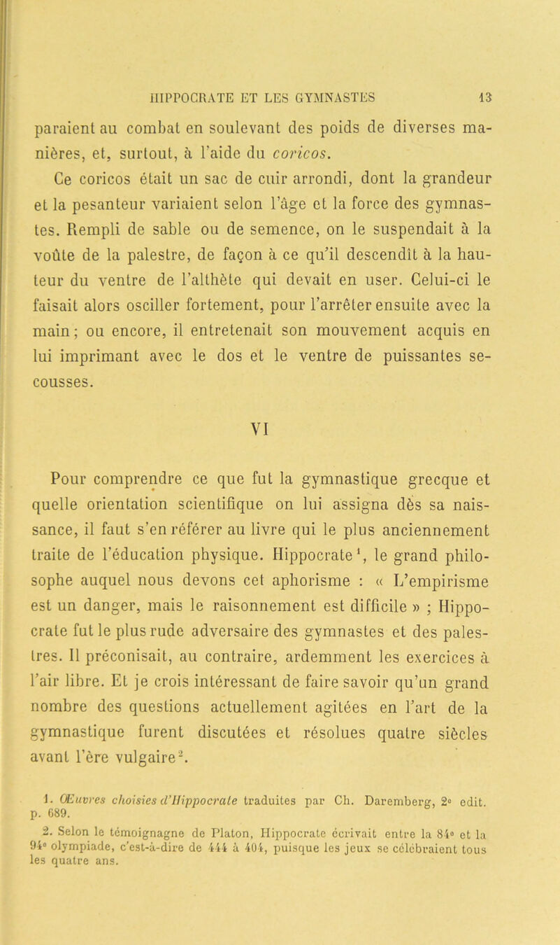 paraient au combat en soulevant des poids de diverses ma- nières, et, surtout, à l’aide du coricos. Ce coricos était un sac de cuir arrondi, dont la grandeur et la pesanteur variaient selon l’âge et la force des gymnas- tes. Rempli de sable ou de semence, on le suspendait à la voûte de la palestre, de façon à ce qu’il descendît à la hau- teur du ventre de l’althète qui devait en user. Celui-ci le faisait alors osciller fortement, pour l’arrêter ensuite avec la main; ou encore, il entretenait son mouvement acquis en lui imprimant avec le dos et le ventre de puissantes se- cousses. VI Pour comprendre ce que fut la gymnastique grecque et quelle orientation scientifique on lui assigna dès sa nais- sance, il faut s’en référer au livre qui le plus anciennement traite de l’éducation physique. Hippocrate1, le grand philo- sophe auquel nous devons cet aphorisme : « I/empirisme est un danger, mais le raisonnement est difficile » ; Hippo- crate fut le plus rude adversaire des gymnastes et des pales- tres. Il préconisait, au contraire, ardemment les exercices à l’air libre. Et je crois intéressant de faire savoir qu’un grand nombre des questions actuellement agitées en l’art de la gymnastique furent discutées et résolues quatre siècles avant l’ère vulgaire-. ]. CEuvres choisies d’Hippocrate traduites par Ch. Daremberg, 2° edit. p. 689. 2. Selon le témoignagne de Platon, Hippocrate écrivait entre la 84° et la 94° olympiade, c’est-à-dire de 444 à 404, jmisque les jeux se célébraient tous les quatre ans.