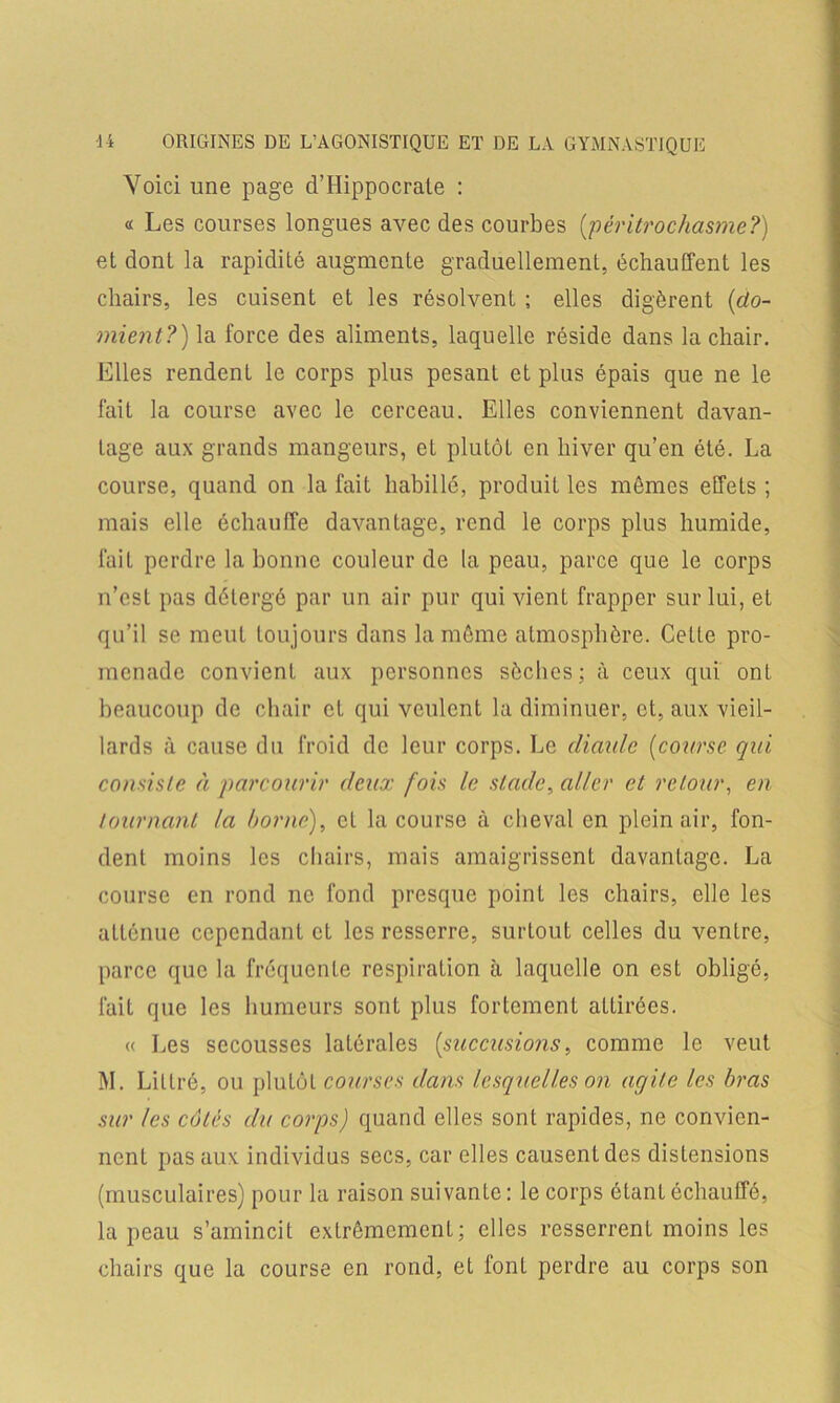 Voici une page d’Hippocrate : « Les courses longues avec des courbes (péritrochasme?) et dont la rapidité augmente graduellement, échauffent les chairs, les cuisent et les résolvent ; elles digèrent (do- nnent?) la force des aliments, laquelle réside dans la chair. Elles rendent le corps plus pesant et plus épais que ne le fait la course avec le cerceau. Elles conviennent davan- tage aux grands mangeurs, et plutôt en hiver qu’en été. La course, quand on la fait habillé, produit les mêmes effets ; mais elle échauffe davantage, rend le corps plus humide, fait perdre la bonne couleur de la peau, parce que le corps n’est pas détergé par un air pur qui vient frapper sur lui, et qu’il se meut toujours dans la même atmosphère. Cette pro- menade convient aux personnes sèches; à ceux qui ont beaucoup de chair cl qui veulent la diminuer, et, aux vieil- lards à cause du froid de leur corps. Le diaulc (course qui consiste à parcourir deux fois le stade, aller et retour, en tournant la borne), et la course à cheval en plein air, fon- dent moins les chairs, mais amaigrissent davantage. La course en rond ne fond presque point les chairs, elle les atténue cependant et les resserre, surtout celles du ventre, parce que la fréquente respiration à laquelle on est obligé, fait que les humeurs sont plus fortement allirées. « Les secousses latérales (succusions, comme le veut M. Littré, ou plutôt courses dans lesquelles on agile les bras sur les côtés du corps) quand elles sont rapides, ne convien- nent pas aux individus secs, car elles causent des distensions (musculaires) pour la raison suivante: le corps étant échauffé, la peau s’amincit extrêmement; elles resserrent moins les chairs que la course en rond, et font perdre au corps son