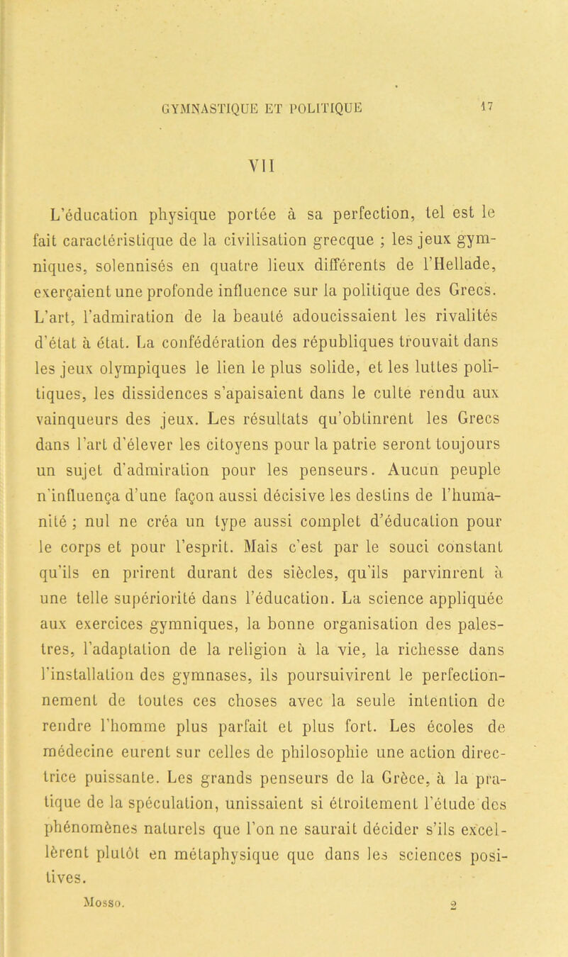 GYMNASTIQUE ET POLITIQUE VII L’éducation physique portée à sa perfection, tel est le fait caractéristique de la civilisation grecque ; les jeux gym- niques, solennisés en quatre lieux différents de l’Hellade, exerçaient une profonde influence sur la politique des Grecs. L’art, l’admiration de la beauté adoucissaient les rivalités d’état à état. La confédération des républiques trouvait dans les jeux olympiques le lien le plus solide, et les luttes poli- tiques, les dissidences s’apaisaient dans le culte rendu aux vainqueurs des jeux. Les résultats qu’obtinrent les Grecs dans l’art d’élever les citoyens pour la patrie seront toujours un sujet d'admiration pour les penseurs. Aucun peuple n'influença d’une façon aussi décisive les destins de l’huma- nité ; nul ne créa un type aussi complet d’éducation pour le corps et pour l’esprit. Mais c’est par le souci constant qu’ils en prirent durant des siècles, qu’ils parvinrent à une telle supériorité dans l’éducation. La science appliquée aux exercices gymniques, la bonne organisation des pales- tres, l’adapLation de la religion à la vie, la richesse dans l’installation des gymnases, ils poursuivirent le perfection- nement de toutes ces choses avec la seule intention de rendre l’homme plus parfait et plus fort. Les écoles de médecine eurent sur celles de philosophie une action direc- trice puissante. Les grands penseurs de la Grèce, à la pra- tique de la spéculation, unissaient si étroitement l’étude des phénomènes naturels que l’on ne saurait décider s’ils excel- lèrent plutôt en métaphysique que dans les sciences posi- tives. Mosso.