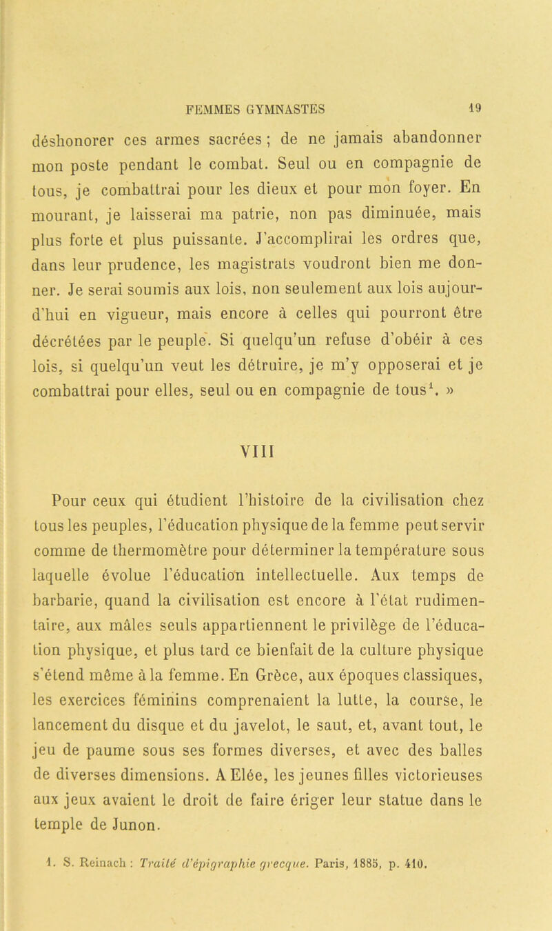 déshonorer ces armes sacrées ; de ne jamais abandonner mon poste pendant le combat. Seul ou en compagnie de tous, je combattrai pour les dieux et pour mon foyer. En mourant, je laisserai ma patrie, non pas diminuée, mais plus forte et plus puissante. J’accomplirai les ordres que, dans leur prudence, les magistrats voudront bien me don- ner. Je serai soumis aux lois, non seulement aux lois aujour- d’hui en vigueur, mais encore à celles qui pourront être décrétées par le peuple. Si quelqu’un refuse d’obéir à ces lois, si quelqu’un veut les détruire, je m’y opposerai et je combattrai pour elles, seul ou en compagnie de tous1. » VIII Pour ceux qui étudient l’histoire de la civilisation chez tous les peuples, l’éducation physique de la femme peut servir comme de thermomètre pour déterminer la température sous laquelle évolue l’éducation intellectuelle. Aux temps de barbarie, quand la civilisation est encore à l’état rudimen- taire, aux mâles seuls appartiennent le privilège de l’éduca- tion physique, et plus tard ce bienfait de la culture physique s’étend même à la femme. En Grèce, aux époques classiques, les exercices féminins comprenaient la lutte, la course, le lancement du disque et du javelot, le saut, et, avant tout, le jeu de paume sous ses formes diverses, et avec des balles de diverses dimensions. AElée, les jeunes filles victorieuses aux jeux avaient le droit de faire ériger leur statue dans le temple de Junon. 1. S. Reinach : Truité d’êpigraphie grecque. Paris, 1885, p. 410.