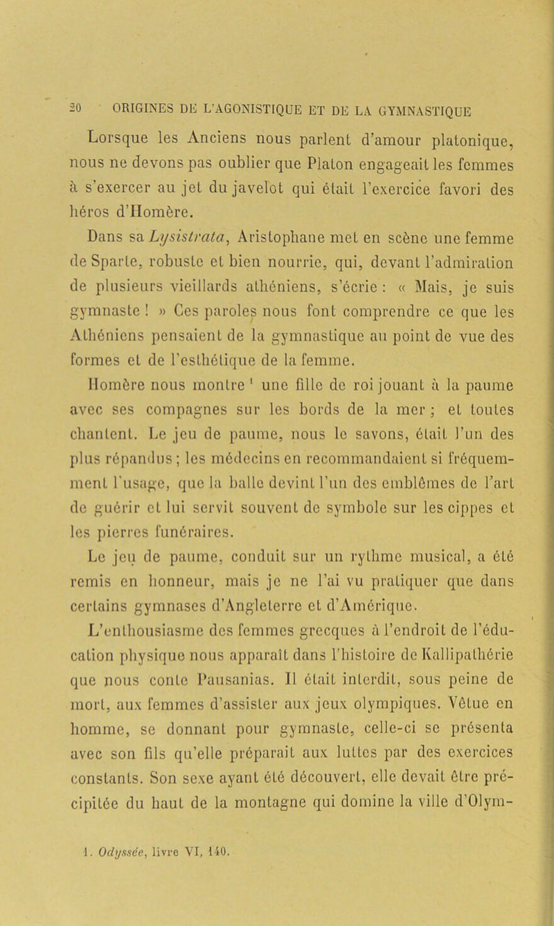 Lorsque les Anciens nous parlent d’amour platonique, nous ne devons pas oublier que Platon engageait les femmes à s’exercer au jet du javelot qui était l’exercice favori des héros d’Homère. Dans sa Lysislrata, Aristophane met en scène une femme de Sparte, robuste et bien nourrie, qui, devant l’admiration de plusieurs vieillards athéniens, s’écrie: « Mais, je suis gymnaste! » Ces paroles nous font comprendre ce que les Athéniens pensaient de la gymnastique au point de vue des formes cl de l'esthétique de la femme. Homère nous montre 1 une fille de roi jouant à la paume avec ses compagnes sur les bords de la mer; et toutes chantent. Le jeu de paume, nous le savons, était l’un des plus répandus; les médecins en recommandaient si fréquem- ment l’usage, que la balle devint l’un des emblèmes de l’art de guérir cl lui servit souvent de symbole sur les cippes et les pierres funéraires. Le jeu de paume, conduit sur un rythme musical, a êlé remis en honneur, mais je ne l’ai vu pratiquer que dans certains gymnases d’Angleterre et d’Amérique. L’enthousiasme des femmes grecques à l’endroit de l’édu- cation physique nous apparaît dans l’histoire de Kallipathérie que nous conte Pausanias. Il était interdit, sous peine de mort, aux femmes d’assister aux jeux olympiques. Vêtue en homme, se donnant pour gymnaste, celle-ci se présenta avec son fils qu’elle préparait aux luttes par des exercices constants. Son sexe ayant été découvert, elle devait être pré- cipitée du haut de la montagne qui domine la ville d’Olym- 1. Odyssée, livre VI, MO.