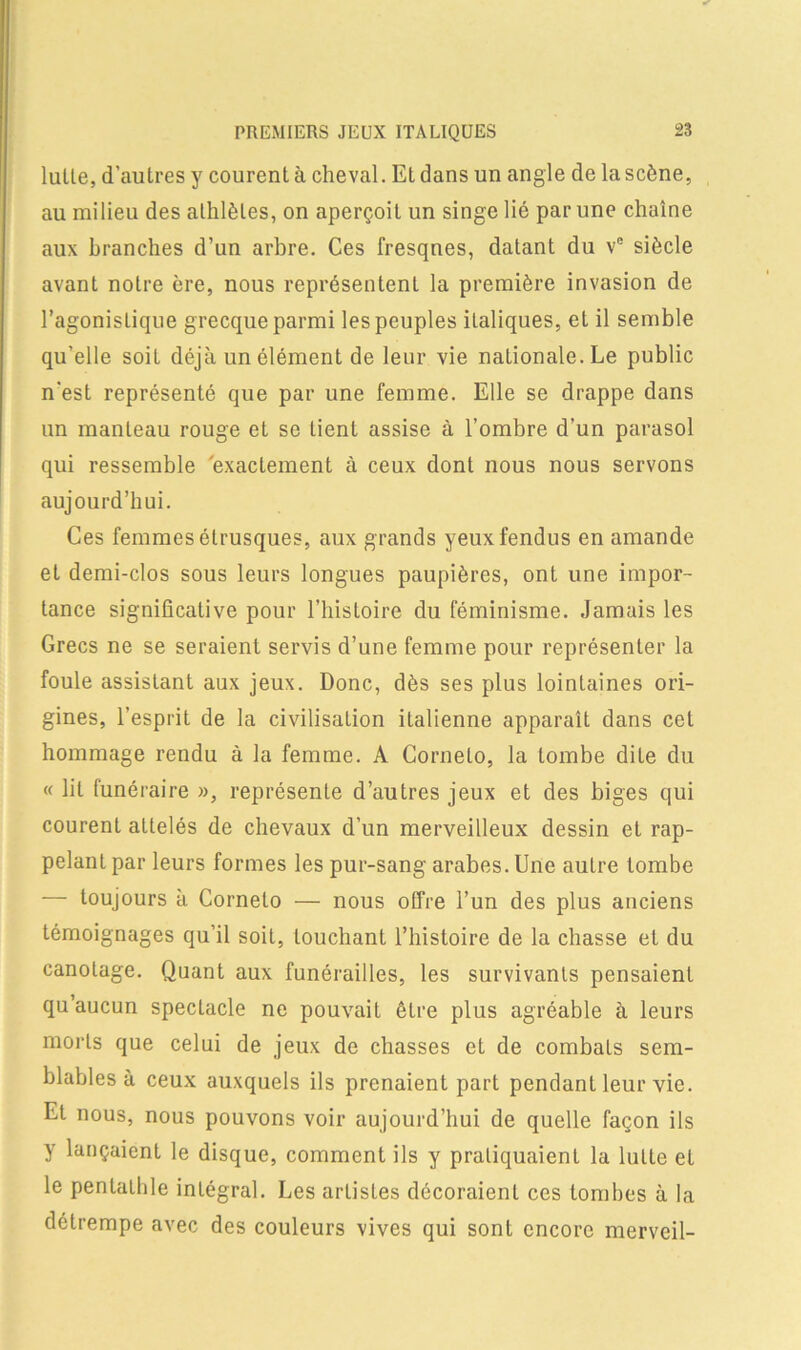 lutte, d’autres y courent à cheval. Etdans un angle de lascène, au milieu des athlètes, on aperçoit un singe lié par une chaîne aux branches d’un arbre. Ces fresques, datant du ve siècle avant notre ère, nous représentent la première invasion de l’agonistique grecque parmi les peuples italiques, et il semble qu’elle soit déjà un élément de leur vie nationale. Le public n'est représenté que par une femme. Elle se drappe dans un manteau rouge et se tient assise à l’ombre d’un parasol qui ressemble exactement à ceux dont nous nous servons aujourd’hui. Ces femmes étrusques, aux grands yeux fendus en amande et demi-clos sous leurs longues paupières, ont une impor- tance significative pour l’histoire du féminisme. Jamais les Grecs ne se seraient servis d’une femme pour représenter la foule assistant aux jeux. Donc, dès ses plus lointaines ori- gines, l’esprit de la civilisation italienne apparaît dans cet hommage rendu à la femme. A Cornelo, la tombe dite du « lit funéraire », représente d’autres jeux et des biges qui courent aLtelés de chevaux d’un merveilleux dessin et rap- pelant par leurs formes les pur-sang arabes. Une autre tombe — toujours à Cornelo — nous offre l’un des plus anciens témoignages qu’il soit, louchant l’histoire de la chasse et du canotage. Quant aux funérailles, les survivants pensaient qu’aucun spectacle ne pouvait être plus agréable à leurs morts que celui de jeux de chasses et de combats sem- blables à ceux auxquels ils prenaient part pendant leur vie. Et nous, nous pouvons voir aujourd’hui de quelle façon ils y lançaient le disque, comment ils y pratiquaient la lutte et le pentalhle intégral. Les artistes décoraient ces tombes à la détrempe avec des couleurs vives qui sont encore merveil-