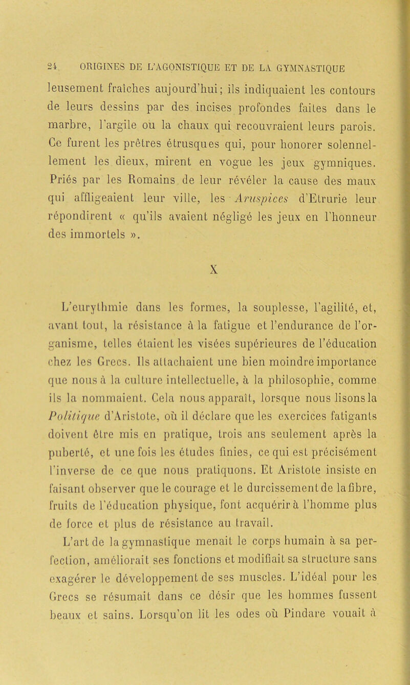 leusement fraîches aujourd’hui; ils indiquaient les contours de leurs dessins par des incises profondes faites dans le marbre, l’argile ou la chaux qui recouvraient leurs parois. Ce furent les prêtres étrusques qui, pour honorer solennel- lement les dieux, mirent en vogue les jeux gymniques. Priés par les Romains de leur révéler la cause des maux qui affligeaient leur ville, les Aruspices d’Elrurie leur répondirent « qu’ils avaient négligé les jeux en l'honneur des immortels ». X L’eurythmie dans les formes, la souplesse, l’agilité, et, avant tout, la résistance à la fatigue et l’endurance de l’or- ganisme, telles étaient les visées supérieures de l’éducation chez les Grecs. Ils attachaient une bien moindre importance que nous à la culture intellectuelle, à la philosophie, comme ils la nommaient. Cela nous apparaît, lorsque nouslisonsla Politique d’Aristote, où il déclare que les exercices fatigants doivent être mis en pratique, trois ans seulement après la puberté, et une fois les études finies, ce qui est précisément l’inverse de ce que nous pratiquons. Et Aristote insiste en faisant observer que le courage et le durcissement de la fibre, fruits de l’éducation physique, font acquérir à l’homme plus de force et plus de résistance au travail. L’art de la gymnastique menait le corps humain à sa per- fection, améliorait ses fonctions et modifiait sa structure sans exagérer le développement de ses muscles. L’idéal pour les Grecs se résumait dans ce désir que les hommes fussent beaux et sains. Lorsqu’on lit les odes où Pindare vouait a