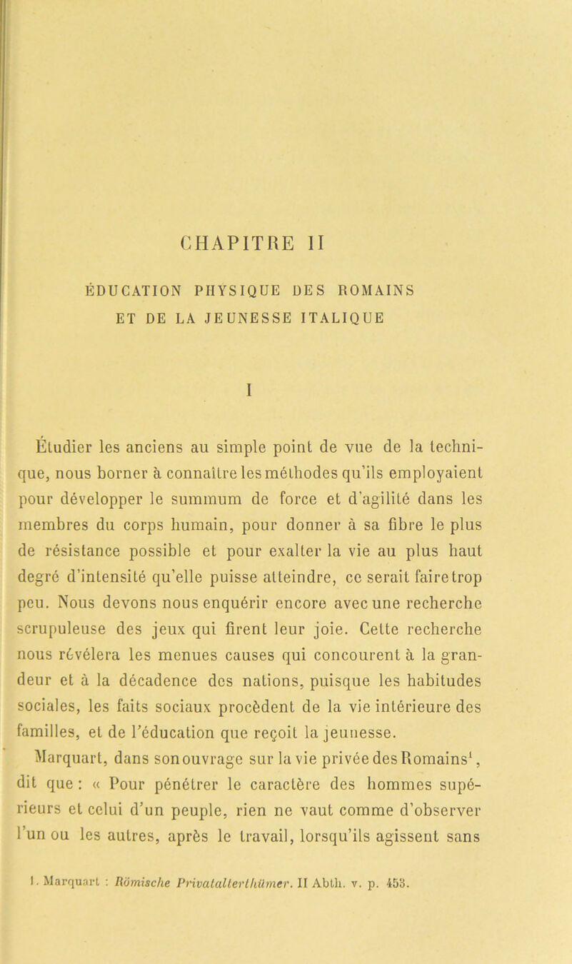 ÉDUCATION PHYSIQUE DES ROMAINS ET DE LA JEUNESSE ITALIQUE 1 Éludier les anciens au simple point de vue de la techni- que, nous borner à connaître les méthodes qu’ils employaient pour développer le summum de force et d'agilité dans les membres du corps humain, pour donner à sa fibre le plus de résistance possible et pour exalter la vie au plus haut degré d’intensité qu’elle puisse atteindre, ce serait faire trop peu. Nous devons nous enquérir encore avec une recherche scrupuleuse des jeux qui firent leur joie. Celte recherche nous révélera les menues causes qui concourent à la gran- deur et à la décadence des nations, puisque les habitudes sociales, les faits sociaux procèdent de la vie intérieure des familles, et de l’éducation que reçoit la jeunesse. Marquart, dans son ouvrage sur la vie privée des Romains1, dit que : « Pour pénétrer le caractère des hommes supé- rieurs et celui d’un peuple, rien ne vaut comme d’observer l’un ou les autres, après le travail, lorsqu’ils agissent sans I. Marquart : Romische Privalaltertliümer. II Abtli. v. p. 453.