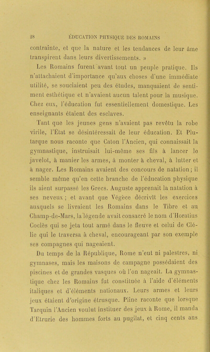 contrainte, et que la nature et les tendances de leur âme transpirent dans leurs divertissements. » Les Romains furent avant tout un peuple pratique. Ils n’attachaient d’importance qu’aux choses d’une immédiate utilité, se souciaient peu des études, manquaient de senti- ment esthétique et n’avaient aucun talent pour la musique. Chez eux, l’éducation fut essentiellement domestique. Les enseignants étaient des esclaves. Tant que les jeunes gens n’avaient pas revêtu la robe virile, l’État se désintéressait de leur éducation. Et Plu- tarque nous raconte que Caton l’Ancien, qui connaissait la gymnastique, instruisait lui-même ses fils à lancer lo javelot, à manier les armes, à monter à cheval, à lutter et à nager. Les Romains avaient des concours de natation; il semble même qu’en cette branche de l’éducation physique ils aient surpassé les Grecs. Auguste apprenait la natation à ses neveux ; et avant que Végèce décrivît les exercices auxquels se livraient les Romains dans le Tibre et au Champ-de-Mars, la légende avait consacré le nom d’Horatius Codés qui se jeta tout armé dans le fleuve et celui de Clé- lic qui le traversa à cheval, encourageant par son exemple ses compagnes qui nageaient. Du temps de la République, Rome n’eut ni palestres, ni gymnases, mais les maisons de campagne possédaient des piscines et de grandes vasques où l’on nageait. La gymnas- tique chez les Romains fut constituée à l’aide d’éléments italiques et d’éléments nationaux. Leurs armes et leurs jeux étaient d’origine étrusque. Pline raconte que lorsque Tarquin l’Ancien voulut instituer des jeux a Rome, il manda d’Etrurie des hommes forts au pugilat, et cinq cents ans