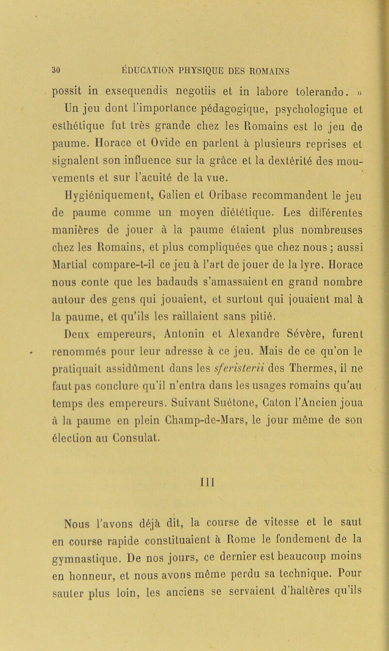 possit in exsequendis negotiis et in labore tolerando. » Un jeu dont l’importance pédagogique, psychologique et esthétique fut très grande chez les Romains est le jeu de paume. Horace et Ovide en parlent à plusieurs reprises et signalent son influence sur la grâce et la dextérité des mou- vements et sur l’acuité de la vue. Hygiéniquement, Galien et Oribase recommandent le jeu de paume comme un moyen diététique. Les dilférentes manières de jouer à la paume étaient plus nombreuses chez les Romains, et plus compliquées que chez nous ; aussi Martial compare-t-il ce jeu à l’art de jouer de la lyre. Horace nous conte que les badauds s’amassaient en grand nombre autour des gens qui jouaient, et surtout qui jouaient mal â la paume, et qu’ils les raillaient sans pilié. Deux empereurs, Antonin et Alexandre Sévère, furent renommés pour leur adresse à ce jeu. Mais de ce qu’on le pratiquait assidûment dans les sfcristerii des Thermes, il ne faut pas conclure qu’il n’entra dans les usages romains qu’au temps des empereurs. Suivant Suétone, Caton l’Ancien joua à la paume en plein Chnmp-de-Mars, le jour môme de son élection au Consulat. 111 Nous l’avons déjà dit, la course de vitesse et le saut en course rapide constituaient à Rome le fondement de la gymnastique. De nos jours, ce dernier est beaucoup moins en honneur, et nous avons môme perdu sa technique. Pour sauter plus loin, les anciens se servaient d’haltères qu’ils