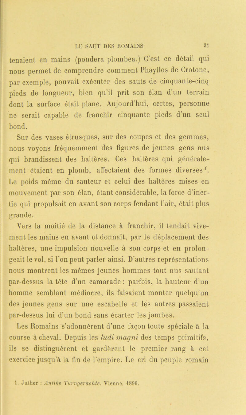 tenaient en mains (pondéra plombea.) C’est ce détail qui nous permet de comprendre comment Phayllos de Crotone, par exemple, pouvait exécuter des sauts de cinquante-cinq pieds de longueur, bien qu’il prit son élan d'un terrain dont la surface était plane. Aujourd’hui, certes, personne ne serait capable de franchir cinquante pieds d’un seul bond. Sur des vases étrusques, sur des coupes et des gemmes, nous voyons fréquemment des figures de jeunes gens nus qui brandissent des haltères. Ces haltères qui générale- ment étaient en plomb, affectaient des formes diverses1. Le poids même du sauteur et celui des haltères mises en mouvement par son élan, étant considérable, la force d’iner- tie qui propulsait en avant son corps fendant l’air, était plus grande. Vers la moitié de la distance à franchir, il tendait vive- ment les mains en avant et donnait, par le déplacement des haltères, une impulsion nouvelle à son corps et en prolon- geait le vol, si l’on peut parler ainsi. D’autres représentations nous montrent les mêmes jeunes hommes tout nus sautant par-dessus la tête d’un camarade : parfois, la hauteur d’un homme semblant médiocre, ils faisaient monter quelqu’un des jeunes gens sur une escabelle et les autres passaient par-dessus lui d’un bond sans écarter les jambes. Les Romains s’adonnèrent d’une façon toute spéciale à la course achevai. Depuis les ludi magni des temps primitifs, ils se distinguèrent et gardèrent le premier rang à cet exercice jusqu’à la fin de l’empire. Le cri du peuple romain 1. Juther : Anlxke Turngeraclite. Vienne, 1896.