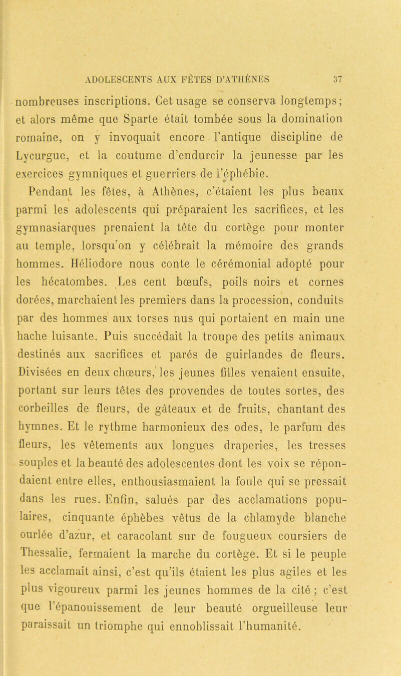 nombreuses inscriptions. Gct usage se conserva longtemps; et alors même que Sparte était tombée sous la domination romaine, on y invoquait encore l’antique discipline de Lycurgue, et la coutume d’endurcir la jeunesse par les exercices gymniques et guerriers de l’éphébie. Pendant les fêles, à Athènes, c’étaient les plus beaux \ parmi les adolescents qui préparaient les sacrifices, et les gymnasiarques prenaient la tête du cortège pour monter au temple, lorsqu’on y célébrait la mémoire des grands hommes. Héliodore nous conte le cérémonial adopté pour les hécatombes. Les cent bœufs, poils noirs et cornes dorées, marchaient les premiers dans la procession, conduits par des hommes aux torses nus qui portaient en main une hache luisante. Puis succédait la troupe des pelils animaux destinés aux sacrifices et parés de guirlandes de fleurs. Divisées en deux chœurs, les jeunes filles venaient ensuite, portanl sur leurs têtes des provendes de toutes sortes, des corbeilles de fleurs, de gâteaux et de fruits, chantant des hymnes. Et le rythme harmonieux des odes, le parfum des fleurs, les vêtements aux longues draperies, les tresses souples et la beauté des adolescentes dont les voix se répon- daient entre elles, enthousiasmaient la foule qui se pressait dans les rues. Enfin, salués par des acclamations popu- laires, cinquante éphèbes vêtus de la chlamyde blanche ourlée d’azur, et caracolant sur de fougueux coursiers de Thessalie, fermaient la marche du cortège. Et si le peuple les acclamait ainsi, c’est qu’ils étaient les plus agiles et les plus vigoureux parmi les jeunes hommes de la cité; c.’est que l’épanouissement de leur beauté orgueilleuse leur paraissait un triomphe qui ennoblissait l’humanité.