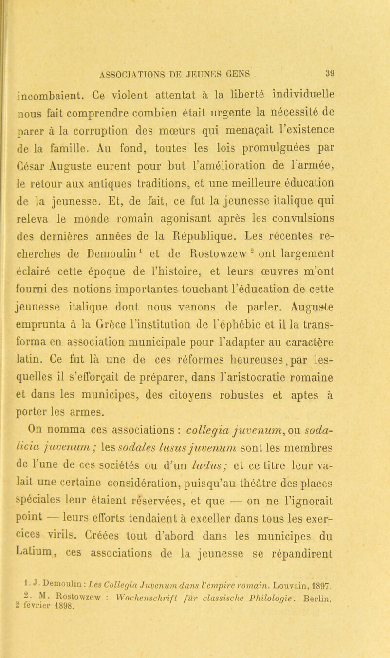 incombaient. Ce violent attentat à la liberté individuelle nous fait comprendre combien était urgente la nécessité de parer à la corruption des mœurs qui menaçait l’existence de la famille. Au fond, toutes les lois promulguées par César Auguste eurent pour but l’amélioration de l’armée, le retour aux antiques traditions, et une meilleure éducation de la jeunesse. Et, de fait, ce fut la jeunesse italique qui releva le monde romain agonisant après les convulsions des dernières années de la République. Les récentes re- cherches de Demoulin1 et de Rostovzew 2 ont largement éclairé cette époque de l’histoire, et leurs œuvres m’ont fourni des notions importantes touchant l’éducation de cette jeunesse italique dont nous venons de parler. Augure emprunta à la Grèce l'institution de l'éphébie et il la trans- forma en association municipale pour l’adapter au caractère latin. Ce fut là une de ces réformes heureuses, par les- quelles il s’efforçait de préparer, dans l’aristocratie romaine et dans les municipes, des citoyens robustes et aptes à porter les armes. On nomma ces associations: collcgia juvenum, ou soda- licia juvenum; les sociales lusiis juvenum sont les membres de l’une de ces sociétés ou d’un Indus; et ce titre leur va- lait une certaine considération, puisqu’au théâtre des places spéciales leur étaient réservées, et que — on ne l’ignorait point — leurs efforts tendaient à exceller dans tous les exer- cices virils. Créées tout d’abord dans les municipes du Latium, ces associations de la jeunesse se répandirent 1. J. Demoulin : Les Collecjia Juvenum dans l'empire romain. Louvain, 1897. 2. M. Rostowzew : Wochenschrift filr classische Pliiloloqie. Berlin, 2 février 1898.