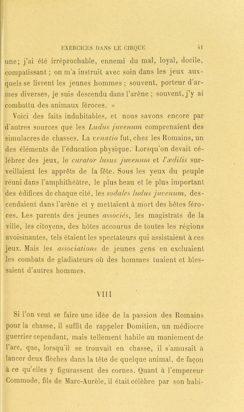 EXERCICES DANS LE CIRQUE une; j’ai été irréprochable, ennemi du mal, loyal, docile, compatissant ; on m’a instruit avec soin dans les jeux aux- quels se livrent les jeunes hommes ; souvent, porteur d’ar- mes diverses, je suis descendu dans l’arène ; souvent, j’y ai combattu des animaux féroces. » Voici des faits indubitables, et nous savons encore par d'autres sources que les Ludus juvenum comprenaient des simulacres de chasses. La venatio fut, chez les Romains, un des éléments de l’éducation physique. Lorsqu’on devait cé- lébrer des jeux, le curator lusus juvenum et /’æclilis sur- veillaient les apprêts de la fête. Sous les yeux du peuple réuni dans ramphithéâtre, le plus beau et le plus important des édifices de chaque cité, les sociales ludus juvenum, des- cendaient dans l’arène et y mettaient à mort des bêtes féro- ces. Les parents des jeunes associés, les magistrats de la ville, les citoyens, des hôtes accourus de Loutes les régions avoisinantes, tels étaient les spectateurs qui assistaient aces jeux. Mais les associations de jeunes gens en excluaient les combats de gladiateurs où des hommes tuaient et bles- saient d’autres hommes. VIII Si l’on veut se faire une idée de la passion des Romains pour la chasse, il suffit de rappeler Domilien, un médiocre guerrier cependant, mais tellement habile au maniement de l’arc, que, lorsqu'il se trouvait en chasse, il s’amusait à lancer deux flèches dans la tête de quelque animal, de façon à ce qu’elles y figurassent des cornes. Quant à l’empereur Commode, fils de Marc-Aurèle, il ôtait célèbre par son liabi-