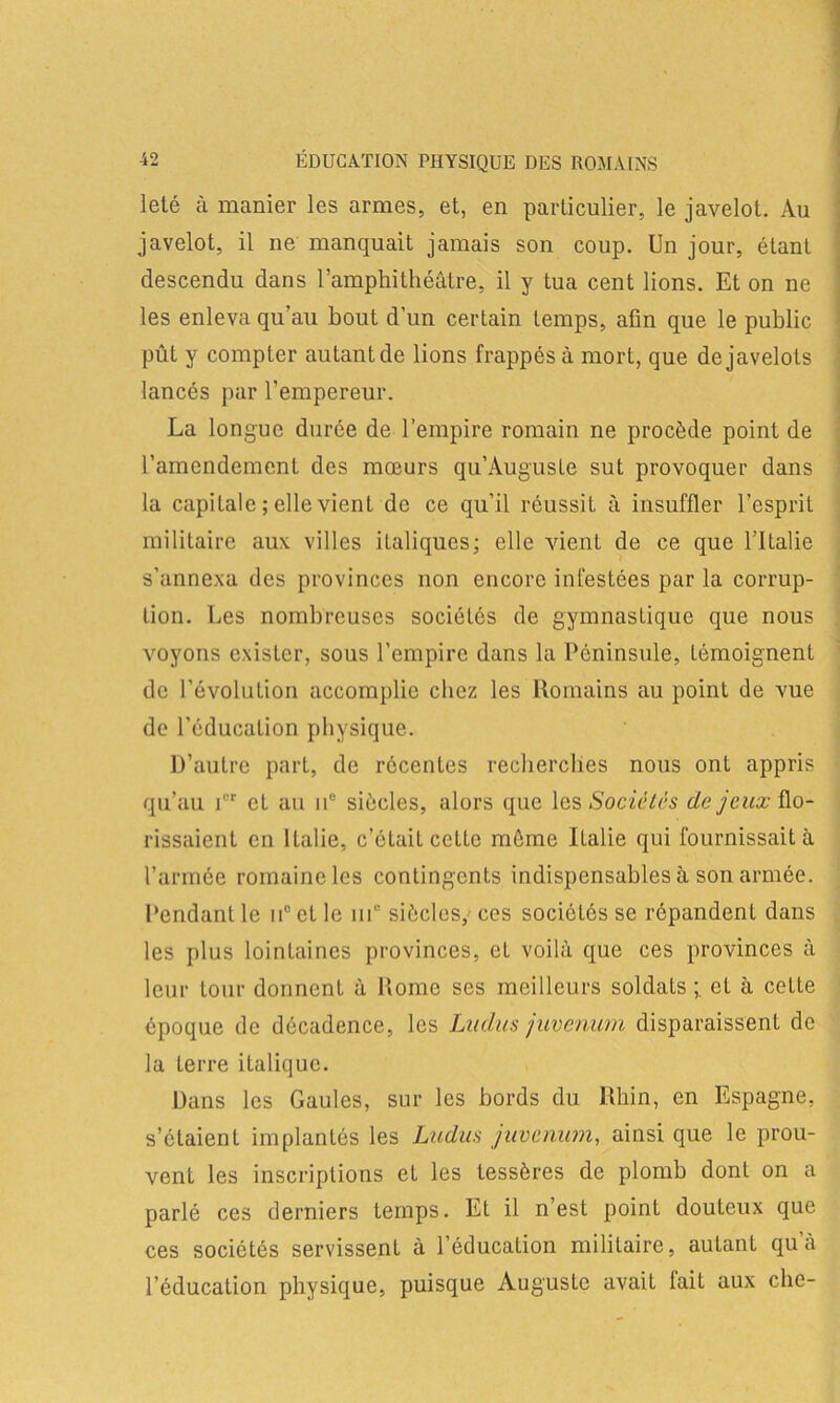 leté à manier les armes, et, en particulier, le javelot. Au javelot, il ne manquait jamais son coup. Un jour, étant descendu dans l’amphithéâtre, il y tua cent lions. Et on ne les enleva qu’au bout d’un certain temps, afin que le public pût y compter autant de lions frappés à mort, que de javelots lancés par l’empereur. La longue durée de l’empire romain ne procède point de l’amendement des mœurs qu’Augusle sut provoquer dans la capitale ; elle vient de ce qu’il réussit à insuffler l’esprit militaire aux villes italiques; elle vient de ce que l'Italie s’annexa des provinces non encore infesLées par la corrup- tion. Les nombreuses sociétés de gymnasLique que nous voyons exister, sons l’empire dans la Péninsule, témoignent de l’évolution accomplie chez les Romains au point de vue de l’éducation physique. D’autre part, de récentes recherches nous ont appris qu’au ior et au n° siècles, alors que les Sociétés de jeuxÜLo- rissaient en Italie, c’était cette môme Ilalie qui fournissait à l’armée romaine les contingents indispensables à son armée. Pendant le n° et le 111e siècles, ces sociétés se répandent dans les plus lointaines provinces, et voilà que ces provinces à leur tour donnenL à Rome ses meilleurs soldats et à cette époque de décadence, les Ludus juvenum disparaissent de la terre italique. Dans les Gaules, sur les bords du Rhin, en Espagne, s’étaient implantés les Ludus juvenum, ainsi que le prou- vent les inscriptions et les tessères de plomb dont on a parlé ces derniers temps. Et il n’est point douteux que ces sociétés servissent à l’éducation militaire, autant qu’à l’éducation physique, puisque Auguste avait fait aux che-