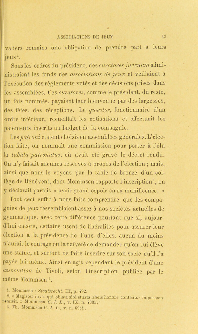 valiers romains une obligation de prendre part à leurs jeux1. Sous les ordres du président, des curatores juvenum admi- nistraient les fonds des associations de jeux et veillaient à l'exécution des règlements votés et des décisions prises dans les assemblées. Ces curatores, comme le président, du reste, un fois nommés, payaient leur bienvenue par des largesses, des fêtes, des réceptions. Le quæstor, fonctionnaire d’un ordre inférieur, recueillait les cotisations et effectuait les paiements inscrits au budget de la compagnie. Lespatroni étaient choisis en assemblées générales. L’élec- tion faite, on nommait une commission pour porter à l’élu la tabula patronalus, où avait été gravé le décret rendu. On n'y faisait aucunes réserves à propos de l’élection ; mais, ainsi que nous le voyons par la table de bronze d’un col- lège de Bénévent, dont Mommsen rapporte l’inscripLion2, on y déclarait parfois « avoir grand espoir en sa munificence. » Tout ceci suffit à nous faire comprendre que les compa- gnies de jeux ressemblaient assez à nos sociétés actuelles de gymnastique, avec cette différence pourtant que si, aujour- d’hui encore, certains usent de libéralités pour assurer leur élection à la présidence de l’une d’elles, aucun du moins n’aurait le courage ou la naïveté de demander qu’on lui élève une statue, et surtout de faire inscrire sur son socle qu’il l’a payée lui-même. Ainsi en agit cependant le président d’une association de Tivoli, selon l’inscription publiée par le même Mommsen3. 1. Mommsen : Staatsrecht. III, p. 492. 2. « Magister inve. qui oblata sibi stuata abeis honore contentus impensam remisit. » Mommsen C. I. L., v. IX, n. 4885. 3. Th. Mommsen C. J. /,., v. n. 0951.