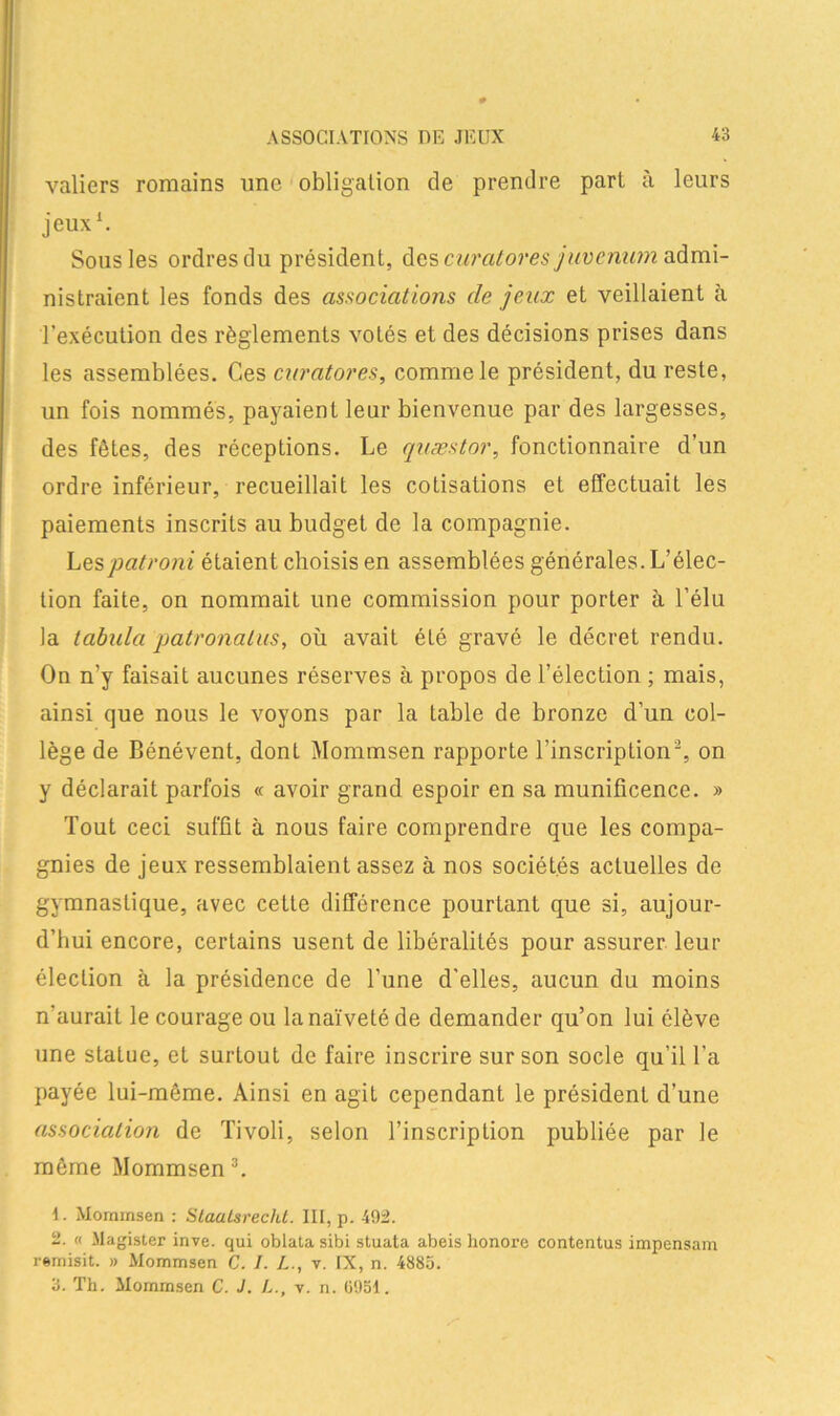 valiers romains une obligation de prendre part à leurs jeux1. Sous les ordres du président, des curatores juvenum admi- nistraient les fonds des associations de jeux et veillaient à l’exécution des règlements votés et des décisions prises dans les assemblées. Ces curatores, comme le président, du reste, un fois nommés, payaient leur bienvenue par des largesses, des fêtes, des réceptions. Le quæstor, fonctionnaire d’un ordre inférieur, recueillait les cotisations et effectuait les paiements inscrits au budget de la compagnie. Les pat roui étaient choisis en assemblées générales. L’élec- tion faite, on nommait une commission pour porter à l’élu la tabula patronalus, où avait éLé gravé le décret rendu. On n’y faisait aucunes réserves à propos de l’élection ; mais, ainsi que nous le voyons par la table de bronze d’un col- lège de Bénévent, dont Mommsen rapporte l’inscription2, on y déclarait parfois « avoir grand espoir en sa munificence. » Tout ceci suffit à nous faire comprendre que les compa- gnies de jeux ressemblaient assez à nos sociétés actuelles de gymnastique, avec cette différence pourtant que si, aujour- d’hui encore, certains usent de libéralités pour assurer leur élection à la présidence de l’une d’elles, aucun du moins n'aurait le courage ou la naïveté de demander qu’on lui élève une statue, et surtout de faire inscrire sur son socle qu’il l’a payée lui-même. Ainsi en agit cependant le président d’une association de Tivoli, selon l’inscription publiée par le même Mommsen3. 1. Mommsen : Slaaisrecht. III, p. 492. 2. « Magister inve. qui oblata sibi stuata abeis honore contentus impensam remisit. » Mommsen C. I. L., y. IX, n. 4885. 3. Th. Mommsen C. J. L., v. n. 6951.