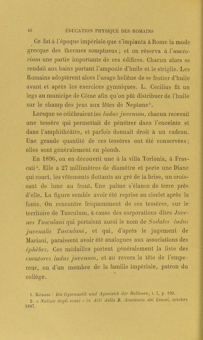 Ce fat à l’époque impériale que s’implanta à Rome la mode grecque des thermes somptueux; et on réserva à l'uncto- riwn une partie importante de ces édifices. Chacun alors se rendait aux bains portant l’ampoule d'huile et le strigile. Les Romains adoptèrent alors l’usage hellène de se frotter d’huile avant et après les exercices gymniques. L. Cecilius fit un legs au municipe de Côme afin qu’on pût distribuer de l’huile sur le champ des jeux aux fêtes de Neptune1. Lorsque se célébraient les Indus juvcnum, chacun recevait une lessèrc qui permettait de pénétrer dans l’enceinte et dans l’amphithéâtre, et parfois donnait droit à un cadeau. Une grande quantité de ces tessères ont été conservées; elles sont généralement en plomb. En 1890, on en découvrit une à la villa Torlonia, à Fras- cati-. Elle a 27 millimètres de diamètre et porte une Diane qui court, les vêtements flottants au gré de la brise, un crois- sant de lune au front. Une palme s’élance de terre près d’elle. La figure semble avoir été reprise au ciselet après la fonte. On rencontre fréquemment de ces tessères, sur le territoire de Tusculum, à cause des corporations dites Juve- ncs Tusculani qui portaient aussi le nom de Sodales Indus juvenalis Tusculani, et qui, d’après le jugement de Mariani, paraissent avoir été analogues aux associations des éphèbes. Ces médailles portent généralement la liste des curaLores ludus juvcnum, et au revers la lôte de 1 empe- reur, ou d’un membre de la famille impériale, patron du \ collège. ■1. Krause : Die Gymnasti/c und Agonistik der Ilellenen, 1.1, p. 190. 2. « Nolizie degli scavi » in Alti delta R. Academia dei Lincei, octobre 1897.