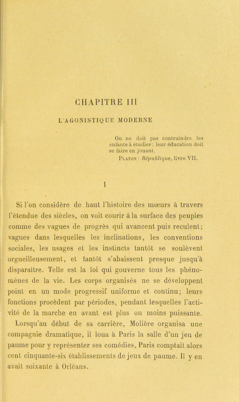 L AGONISTIQUE MODERNE On ne doit pas contraindre les entants à étudier: leur éducation doit se faire en jouant. Platon : République, livre VII. 1 Si l'on considère de haut l'histoire des mœurs à travers l'étendue des siècles, on voit courir à la surface des peuples comme des vagues de progrès qui avancent puis reculent; vagues dans lesquelles les inclinations, les conventions sociales, les usages et les instincts tantôt se soulèvent orgueilleusement, et tantôt s’abaissent presque jusqu’à disparaître. Telle est la loi qui gouverne tous les phéno- mènes de la vie. Les corps organisés ne se développent point en un mode progressif uniforme et continu; leurs fonctions procèdent par périodes, pendant lesquelles l’acti- vité de la marche en avant est plus ou moins puissante. Lorsqu’au début de sa carrière, Molière organisa une compagnie dramatique, il loua à Paris la salle d’un jeu de paume pour y représenter ses comédies, Paris comptait alors cent cinquante-six établissements de jeux de paume. 11 y en avait soixante à Orléans.