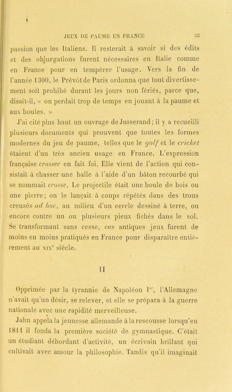 passion que les Italiens. Il resterait à savoir si des édits et des objurgations furent nécessaires en Italie comme en France pour en tempérer l’usage. Vers la fin de l’année 1300, le Prévôt de Paris ordonna que tout divertisse- ment soit prohibé durant les jours non fériés, parce que, disait-il, « on perdait trop de temps en jouant à la paume et aux boules. » J’ai cité plus haut un ouvrage de Jusserand; il y a recueilli plusieurs documents qui prouvent que toutes les formes modernes du jeu de paume, telles que le golf si le cricket étaient d’un très ancien usage en France. L’expression française crosser en fait foi. Elle vient de l’action qui con- sistait à chasser une balle à l'aide d’un bâton recourbé qui se nommait crosse. Le projectile était une boule de bois ou une pierre; on le lançait à coups répétés dans des trous creusés ad hoc, au milieu d’un cercle dessiné à terre, ou encore contre un ou plusieurs pieux fichés dans le sol. Se transformant sans cesse, ces antiques jeux furent de moins en moins pratiqués en France pour disparaître entiè- rement au xixe siècle. II Opprimée par la tyrannie de Napoléon Ie1-, l'Allemagne n’avait qu’un désir, se relever, et elle se prépara à la guerre nationale avec une rapidité merveilleuse. » Jahn appela la jeunesse allemande à la rescousse lorsqu’en 1811 il fonda la première société de gymnastique. C’était un étudiant débordant d’activité, un écrivain brillant qui cultivait avec amour la philosophie. Tandis qu’il imaginait