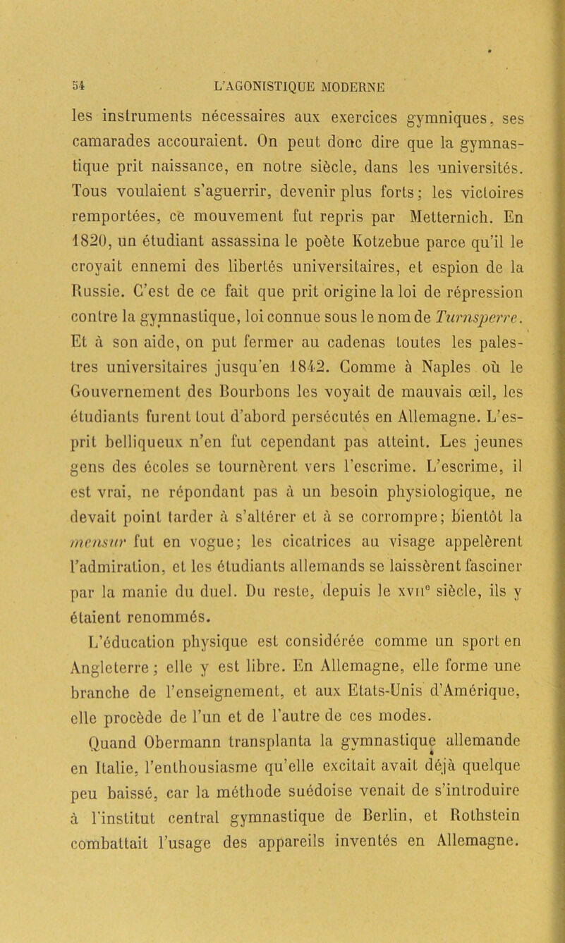 les instruments nécessaires aux exercices gymniques, ses camarades accouraient. On peut donc dire que la gymnas- tique prit naissance, en notre siècle, dans les universités. Tous voulaient s’aguerrir, devenir plus forts : les victoires remportées, ce mouvement fut repris par Metternich. En 1820, un étudiant assassina le poète Kotzebue parce qu’il le croyait ennemi des libertés universitaires, et espion de la Russie. C’est de ce fait que prit origine la loi de répression contre la gymnastique, loi connue sous le nom de Turnsperre. Et à son aide, on put fermer au cadenas toutes les pales- tres universitaires jusqu'en 1842. Comme à Naples où le Gouvernement des Bourbons les voyait de mauvais œil, les étudiants furent tout d’abord persécutés en Allemagne. L’es- prit belliqueux n'en fut cependant pas atteint. Les jeunes gens des écoles se tournèrent vers l’escrime. L’escrime, il est vrai, ne répondant pas à un besoin physiologique, ne devait point tarder à s’altérer et à se corrompre; bientôt la mensur fut en vogue; les cicatrices au visage appelèrent l’admiration, et les étudiants allemands se laissèrent fasciner par la manie du duel. Du reste, depuis le xvu° siècle, ils y étaient renommés. L’éducation physique est considérée comme un sport en Angleterre; elle y est libre. En Allemagne, elle forme une branche de l’enseignement, et aux Etats-Unis d’Amérique, elle procède de l’un et de l’autre de ces modes. Quand Obermann transplanta la gymnastique allemande en Italie, l’enthousiasme qu’elle excitait avait déjà quelque peu baissé, car la méthode suédoise venait de s’introduire à l’institut central gymnastique de Berlin, et Rothstein combattait l’usage des appareils inventés en Allemagne.