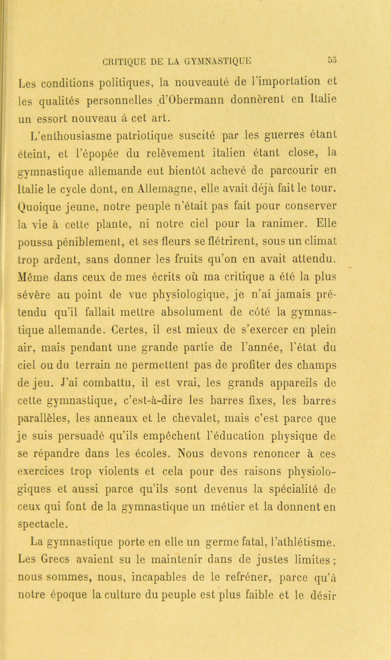 b.) CRITIQUE DE LA GYMNASTIQUE Les conditions politiques, la nouveauté de l’importation et les qualités personnelles d’Obermann donnèrent en Italie un essort nouveau à cet art. L’enthousiasme patriotique suscité par les guerres étant éteint, et l’épopée du relèvement italien étant close, la gymnastique allemande eut bientôt achevé de parcourir en Italie le cycle dont, en Allemagne, elle avait déjà fait le tour. Quoique jeune, notre peuple n’était pas fait pour conserver la vie à celte plante, ni notre ciel pour la ranimer. Elle poussa péniblement, et ses fleurs se flétrirent, sous un climat trop ardent, sans donner les fruits qu’on en avait attendu. Môme dans ceux de mes écrits où ma critique a été la plus sévère au point de vue physiologique, je n’ai jamais pré- tendu qu’il fallait mettre absolument de côté la gymnas- tique allemande. Certes, il est mieux de s’exercer en plein air, mais pendant une grande partie de l’année, l’état du ciel ou du terrain ne permettent pas de profiter des champs de jeu. J’ai combattu, il est vrai, les grands appareils de cette gymnastique, c’est-à-dire les barres fixes, les barres parallèles, les anneaux et le chevalet, mais c’est parce que je suis persuadé qu’ils empêchent l’éducation physique de se répandre dans les écoles. Nous devons renoncer à ces exercices trop violents et cela pour des raisons physiolo- giques et aussi parce qu’ils sont devenus la spécialité de ceux qui font de la gymnastique un métier et la donnent en spectacle. La gymnastique porte en elle un germe fatal, l’athlétisme. Les Grecs avaient su le maintenir dans de justes limites; nous sommes, nous, incapables de le refréner, parce qu’à notre époque la culture du peuple est plus faible et le désir