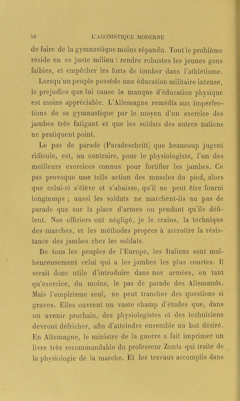 défaire de la gymnastique moins répandu. Tout le problème réside en ce juste milieu : rendre robustes les jeunes gens faibles, et empêcher les forts de tomber dans l’athlétisme. Lorsqu’un peuple possède une éducation militaire intense, le préjudice que lui cause le manque d’éducation physique est moins appréciable. L’Allemagne remédia aux imperfec- tions de sa gymnastique par le moyen d’un exercice des jambes très fatigant et que les soldats des autres nations ne pratiquent point. Le pas de parade (Paradeschritt) que beaucoup jugent ridicule, est, au contraire, pour le physiologiste, l’un des meilleurs exercices connus pour fortifier les jambes. Ce pas provoque une telle action des muscles du pied, alors que celui-ci s’élève et s’abaisse, qu’il ne peut être fourni longtemps ; aussi les soldats ne marchent-ils au pas de parade que sur la place d’armes ou pendant qu’ils défi- lent. Nos officiers ont négligé, je le crains, la technique des marches, et les méthodes propres à accroître la résis- tance des jambes chez les soldats. De tous les peuples de l’Europe, les Italiens sont mal- heureusement celui qui a les jambes les plus courtes. 11 serait donc utile d’introduire dans nos armées, en tant qu’cxercice, du moins, le pas de parade des Allemands. Mais l’empirisme seul, ne peut trancher des questions si graves. Elles ouvrent un vaste champ d’études que, dans un avenir prochain, des physiologistes et des techniciens devront défricher, afin d’atteindre ensemble au but désiré. En Allemagne, le ministre de la guerre a fait imprimer un livre très recommandable du professeur Zuntz qui traite de v la physiologie de la marche. Et les travaux accomplis dans