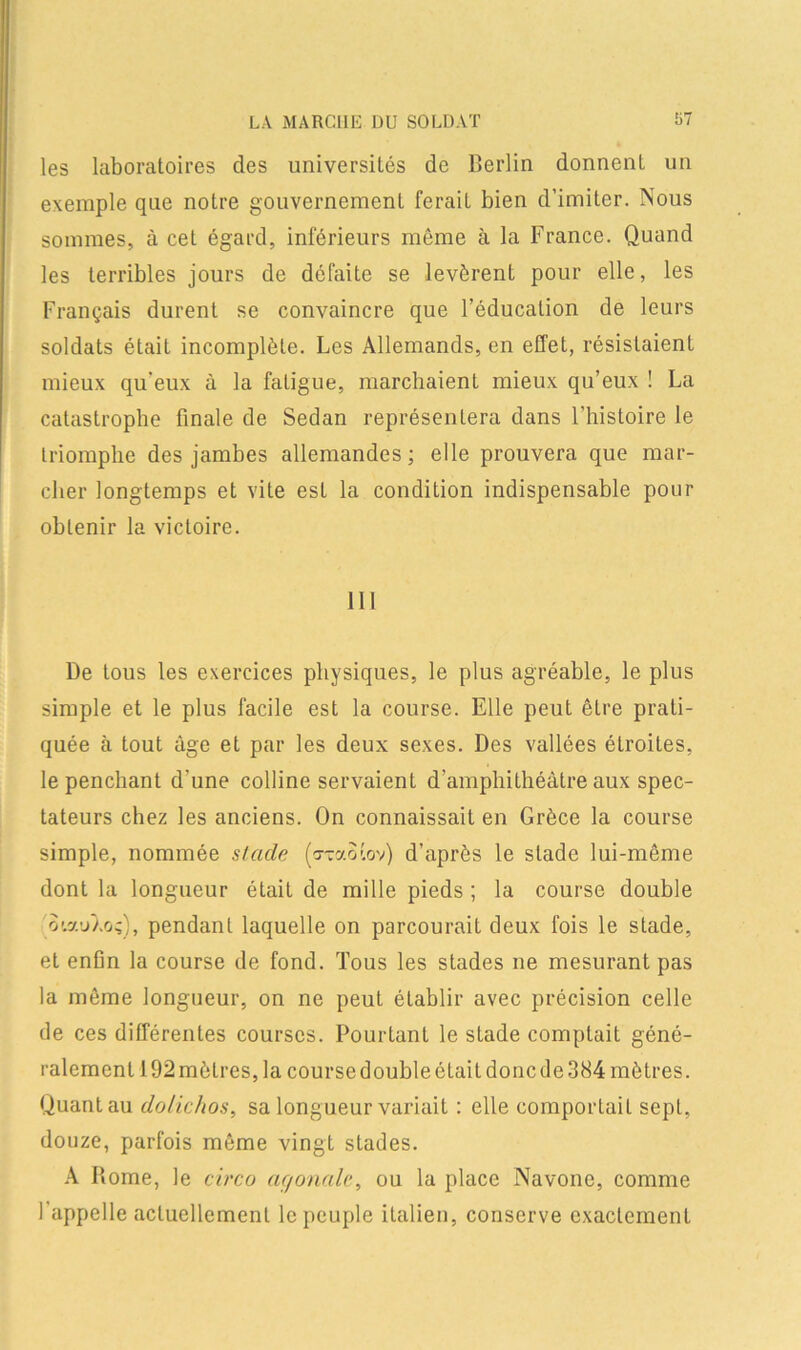 les laboratoires des universités de Berlin donnent un exemple que notre gouvernement ferait bien d’imiter. Nous sommes, à cet égard, inférieurs même à la France. Quand les terribles jours de défaite se levèrent pour elle, les Français durent se convaincre que l’éducation de leurs soldats était incomplète. Les Allemands, en effet, résistaient mieux qu'eux à la fatigue, marchaient mieux qu’eux ! La catastrophe finale de Sedan représentera dans l’histoire le triomphe des jambes allemandes; elle prouvera que mar- cher longtemps et vite est la condition indispensable pour obtenir la victoire. 111 De tous les exercices physiques, le plus agréable, le plus simple et le plus facile est la course. Elle peut être prati- quée à tout âge et par les deux sexes. Des vallées étroites, le penchant d’une colline servaient d’amphithéâtre aux spec- tateurs chez les anciens. On connaissait en Grèce la course simple, nommée stade (oraotov) d’après le stade lui-même dont la longueur était de mille pieds ; la course double o'.auLo;), pendant laquelle on parcourait deux fois le stade, et enfin la course de fond. Tous les stades ne mesurant pas la même longueur, on ne peut établir avec précision celle de ces différentes courses. Pourtant le stade comptait géné- ralement 192 mètres, la course double était donc de 384 mètres. Quant au dolichos, sa longueur variait : elle comportait sept, douze, parfois même vingt stades. A Home, le circo aç/onale, ou la place Navone, comme I appelle actuellement le peuple italien, conserve exactement