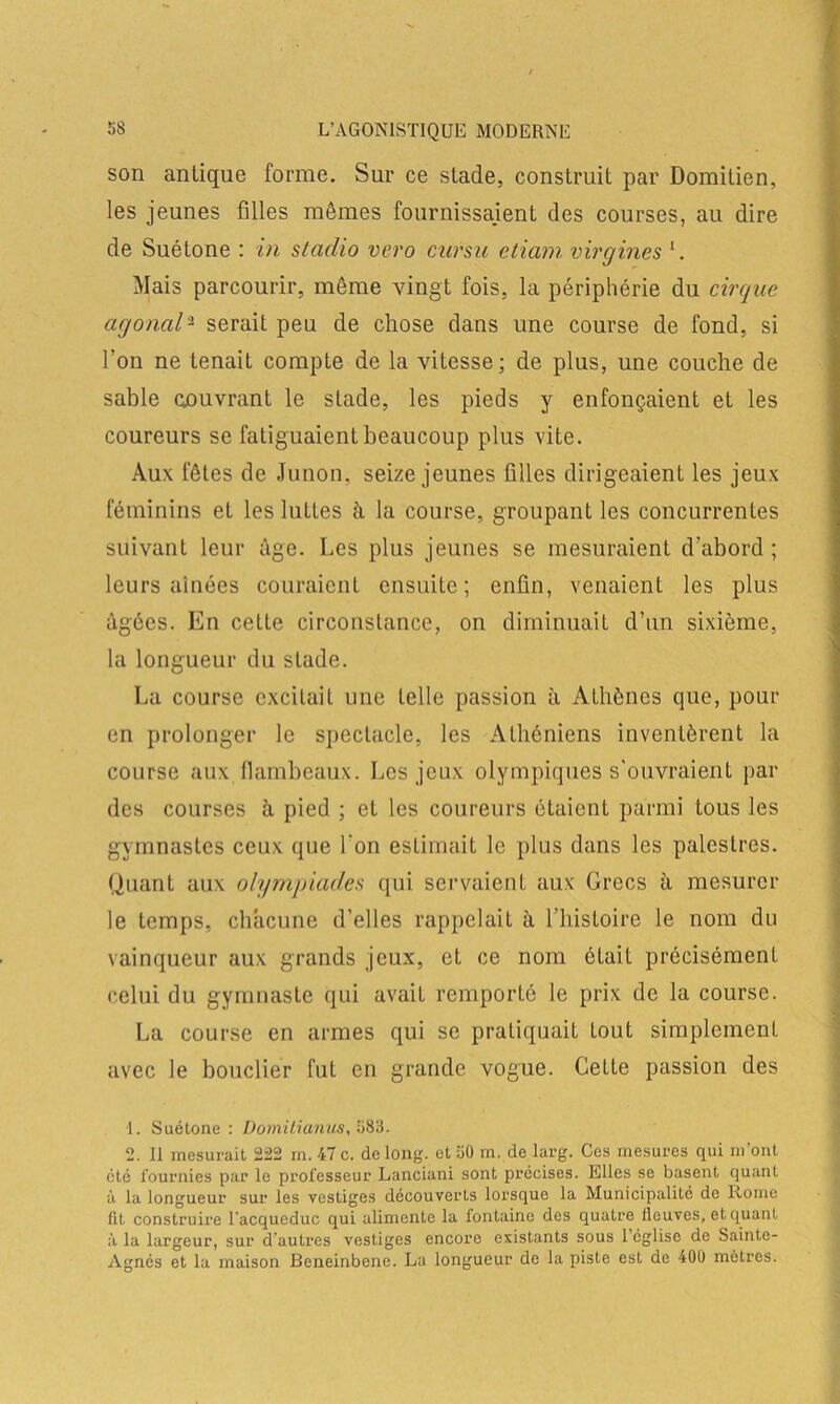 son antique forme. Sur ce stade, construit par Domitien, les jeunes filles mêmes fournissajent des courses, au dire de Suétone : in stadio vero cnrsii etiam virgines b Mais parcourir, même vingt fois, la périphérie du cirque agonal1 2 serait peu de chose dans une course de fond, si l’on ne tenait compte de la vitesse; de plus, une couche de sable oouvrant le stade, les pieds y enfonçaient et les coureurs se fatiguaient beaucoup plus vite. Aux fêtes de Junon, seize jeunes filles dirigeaient les jeux féminins et les luttes à la course, groupant les concurrentes suivant leur âge. Les plus jeunes se mesuraient d’abord ; leurs aînées couraient ensuite; enfin, venaient les plus âgées. En cette circonstance, on diminuait d’un sixième, la longueur du stade. La course excitait une telle passion à Athènes que, pour en prolonger le spectacle, les Athéniens inventèrent la course aux flambeaux. Les jeux olympiques s'ouvraient par des courses à pied ; et les coureurs étaient parmi tous les gymnastes ceux que l’on estimait le plus dans les palestres. Quant aux olympiades qui servaient aux Grecs à mesurer le temps, chacune d’elles rappelait à l’histoire le nom du vainqueur aux grands jeux, et ce nom était précisément celui du gymnaste qui avait remporté le prix de la course. La course en armes qui se pratiquait tout simplement avec le bouclier fut en grande vogue. Cette passion des 1. Suétone : Domilxanus, 583. 2. Il mesurait 222 m. 47 c. de long, et 50 m. de larg. Ces mesures qui m’ont été fournies par le professeur Lanciani sont précises. Elles se basent quant à la longueur sur les vestiges découverts lorsque la Municipalité de Rome fit construire l'acqueduc qui alimente la fontaine des quatre fleuves, et quant à la largeur, sur d’autres vestiges encore existants sous l’église de Sainte- Agnès et la maison Beneinbene. La longueur de la piste est de 400 mètres.