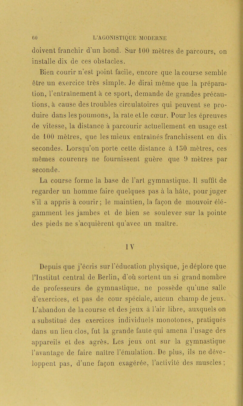 doivent franchir d’un bond. Sur 100 mètres de parcours, on installe dix de ces obstacles. Bien courir n’est point facile, encore que la course semble être un exercice très simple. Je dirai même que la prépara- tion, l’entraînement à ce sport, demande de grandes précau- tions, à cause des troubles circulatoires qui peuvent se pro- duire dans les poumons, la raLeetle cœur. Pour les épreuves de vitesse, la distance à parcourir actuellement en usage est de 100 mètres, que les mieux entraînés franchissent en dix secondes. Lorsqu’on porte cette distance à 150 mètres, ces mêmes coureurs ne fournissent guère que 9 mètres par seconde. La course forme la base de l’art gymnastique. Il suffit de regarder un homme faire quelques pas à la bâte, pour juger s'il a appris à courir; le maintien, la façon de mouvoir élé- gamment les jambes et de bien se soulever sur la pointe des pieds ne s'acquièrent qu’avec un maître. I V Depuis que j’écris sur l’éducation physique, je déplore que l’Institut central de Berlin, d'où sortent un si grand nombre de professeurs de gymnastique, ne possède qu’une salle d’exercices, et pas de cour spéciale, aucun champ de jeux. L’abandon de lacourse et des jeux à l’air libre, auxquels on a substitué des exercices individuels monotones, pratiqués dans un lieu clos, fut la grande faute qui amena l’usage des appareils eL des agrès. Les jeux ont sur la gymnastique l’avantage de faire naître l’émulation. De plus, ils ne déve- loppent pas, d’une façon exagérée, l’activité des muscles ;